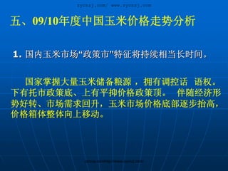 zycnzj.com/ www.zycnzj.com


五、09/10年度中国玉米价格走势分析

1. 国内玉米市场“政策市”特征将持续相当长时间。


  国家掌握大量玉米储备粮源 ，拥有调控话 语权。
下有托市政策底、上有平抑价格政策顶。 伴随经济形
势好转、市场需求回升，玉米市场价格底部逐步抬高，
价格箱体整体向上移动。




          zycnzj.com/http://www.zycnzj.com/
 