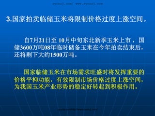 zycnzj.com/ www.zycnzj.com




3.国家拍卖临储玉米将限制价格过度上涨空间。


   自7月21日至 10月中旬东北新季玉米上市 ，国
 储3600万吨08年临时储备玉米在今年拍卖结束后，
 还将剩下大约1500万吨。

   国家临储玉米在市场需求旺盛时将发挥重要的
 价格平抑功能，有效限制市场价格过度上涨空间，
 为我国玉米产业形势的稳定好转起到积极作用。


          zycnzj.com/http://www.zycnzj.com/
 