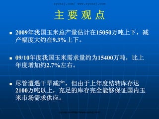 zycnzj.com/ www.zycnzj.com



       主要观点
2009年我国玉米总产量估计在15050万吨上下，减
产幅度大约在9.3%上下。

09/10年度我国玉米需求量约为15400万吨，比上
年度增加约2.7%左右。

尽管遭遇干旱减产，但由于上年度结转库存达
2100万吨以上，充足的库存完全能够保证国内玉
米市场需求供应。

         zycnzj.com/http://www.zycnzj.com/
 