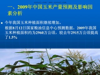 zycnzj.com/ www.zycnzj.com

一、2009年中国玉米产量预测及影响因
素分析
今年我国玉米种植面积继续增加。
根据8月12日国家粮油信息中心预测数据，2009年我国
玉米种植面积约为2960万公顷，较去年2915万公顷提高
了1.5%




          zycnzj.com/http://www.zycnzj.com/
 