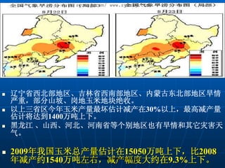 zycnzj.com/ www.zycnzj.com




辽宁省西北部地区、吉林省西南部地区、内蒙古东北部地区旱情
严重，部分山坡、岗地玉米地块绝收。
以上三省区今年玉米产量最坏估计减产在30%以上，最高减产量
估计将达到1400万吨上下。
黑龙江 、山西、河北、河南省等个别地区也有旱情和其它灾害天
气。

2009年我国玉米总产量估计在15050万吨上下，比2008
年减产约1540万吨左右，减产幅度大约在9.3%上下。
          zycnzj.com/http://www.zycnzj.com/
 