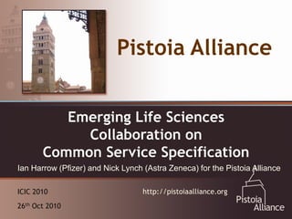 Pistoia Alliance


  An Emerging Vehicle forSciences
        Emerging Life Collaboration:
            Collaboration on
  The Pistoia Alliance
       Common Service Specification
Ian Harrow (Pfizer) and Nick Lynch (Astra Zeneca) for the Pistoia Alliance

ICIC 2010                          http://pistoiaalliance.org
26th Oct 2010
 