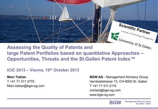 Assessing the Quality of Patents and
large Patent Portfolios based on quantitative Approaches –
Opportunities, Threats and the St.Gallen Patent Index™
ICIC 2013 – Vienna, 16th October 2013
Marc Tobias
T +41 71 511 2776
Marc.tobias@bgw-sg.com

© BGW AG 2013 | Page 1
ICIC 2013 – Vienna

BGW AG - Management Advisory Group
Varnbüelstrasse 13, CH-9000 St. Gallen
T +41 71 511 2116
contact@bgw-sg.com
www.bgw-sg.com

BGW

Management Advisory Group
St. Gallen – Wien

 