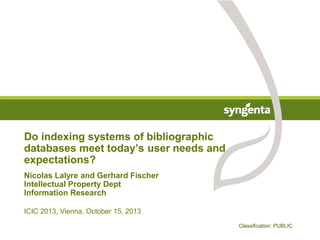 Do indexing systems of bibliographic
databases meet today’s user needs and
expectations?
Nicolas Lalyre and Gerhard Fischer
Intellectual Property Dept
Information Research
ICIC 2013, Vienna, October 15, 2013
Classification: PUBLIC

 