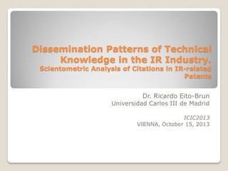 Dissemination Patterns of Technical
Knowledge in the IR Industry.

Scientometric Analysis of Citations in IR-related
Patents

Dr. Ricardo Eito-Brun

Universidad Carlos III de Madrid

ICIC2013
VIENNA, October 15, 2013

 