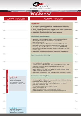 09.00
10.00
11.00
12.00
13.00
14.00
15.00
16.00
17.00
18.00
19.00
20.00
Programme
Sunday 12 OCTOBER MONday 13 OCTOBER
09 am
10 am
11 am
12 noon
01 pm
02 pm
03 pm
04 pm
05 pm
06 pm
07 pm
08 pm
15:45 -17:45	
Workshop
BizInt Smart Charts
Diane Webb, John Willmore
(BizInt Solutions, California, USA)
19:45 - 22:00	
Welcome Reception
with fingerfood
Großer Mohr, Heidelberg
15:00-18:00	Registration
Starts at 09:00
•	 Welcome
•	 The Future of Pharmaceutical and Life Science Publishing Industries -
Duncan Fraser (Springer, GBR)
•	 Valuing IP in the Chemical Space – Science, Art and Special Considerations  
Robert Stembridge (Thomson Scientific, GBR)
•	 New Product Introductions: InfoChem / BizInt / Minesoft
•	 Application Programming Interface (API) Technologies to Integrate
Chemistry Research Tools: ChemBioDraw and SciFinder®
Paul Peters (CAS, GER)
•	 Increasing the efficiency of pharmaceutical research through data
integration - Roland Bauer (Elsevier, GER), Metthiew Clark (Elsevier, USA)
•	 Knowledge-Based De Novo Molecular Design Using ICSYNTH FRP -
Fernando Huerta (ChemNotia, SWE), Mike Hutchings, Heinz Saller, Peter Loew
(InfoChem, GER)
•	 New Product Introductions: ChemAxon / RightsDirect / FIZ Karlsruhe
•	 From SureChem to SureChEMBL
John P. Overington (EMBL-EBI, GBR), Nicko Goncharoff (Digital Science, GBR)
•	 Smart Data Innovation Lab: Turning Big Data into Smart Data  
Laure Le Bars (SAP, FRA)
•	 Finding Answers in the Data – The Future Role of Text and Data Mining
(TDM)  - Kim Zwollo (RightsDirect, NLD)
•	 New Product Introductions - Wiley / Parthy Reverse Informatics / Intellixir
•	 The Changing Role of Corporate Information Services at Johnson Matthey  
Louise Potter (Johnson Matthey, GBR)
•	 What Can We Learn from Our Past, that Equips Us for the Future?
David Walsh (Grail Entropix, GBR)
•	 The Information World Doesn’t Stop at Patents!
Frederic Baudour (Allnex, BEL)
•	 Future Role of Information Professionals and Providers:
Certification Project - Dania Agnoletto (LyondellBasell Industries, ITA)
Exhibition and Networking Break
Lunch, Exhibition and Networking
Exhibition and Networking Break
ICIC 2014
12 - 15 OCTOBER . Heidelberg
 