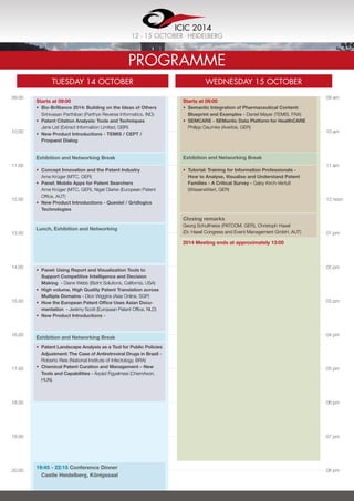 09.00
10.00
11.00
12.00
13.00
14.00
15.00
16.00
17.00
18.00
19.00
20.00
09 am
10 am
11 am
12 noon
01 pm
02 pm
03 pm
04 pm
05 pm
06 pm
07 pm
08 pm
Programme
TUESday 14 OCTOBER Wednesday 15 OCTOBER
Starts at 09:00
•	 Bio-Brilliance 2014: Building on the Ideas of Others
Srinivasan Parthiban (Parthys Reverse Informatics, IND)
•	 Patent Citation Analysis: Tools and Techniques
Jane List (Extract Information Limited, GBR)
•	 New Product Introductions - TEMIS / CEPT /
Proquest Dialog
Starts at 09:00
•	 Semantic Integration of Pharmaceutical Content:
Blueprint and Examples - Daniel Mayer (TEMIS, FRA)
•	 SEMCARE - SEMantic Data Platform for HealthCARE
Philipp Daumke (Averbis, GER)
•	 Tutorial: Training for Information Professionals -
How to Analyse, Visualise and Understand Patent
Families - A Critical Survey - Gaby Kirch-Verfuß
(WissensWert, GER)
Closing remarks
Georg Schultheiss (PATCOM, GER), Christoph Haxel
(Dr. Haxel Congress and Event Management GmbH, AUT)
•	 Panel: Using Report and Visualization Tools to
Support Competitive Intelligence and Decision
Making  - Diane Webb (BizInt Solutions, California, USA)
•	 High volume, High Quality Patent Translation across
Multiple Domains - Dion Wiggins (Asia Online, SGP)
•	 How the European Patent Office Uses Asian Docu­
mentation - Jerémy Scott (European Patent Office, NLD)
•	 New Product Introductions -
•	 Patent Landscape Analysis as a Tool for Public Policies
Adjustment: The Case of Antiretroviral Drugs in Brazil -
Roberto Reis (National Institute of Infectology, BRA)
•	 Chemical Patent Curation and Management – New
Tools and Capabilities - Árpád Figyelmesi (ChemAxon,
HUN)
•	 Concept Innovation and the Patent Industry
Arne Krüger (MTC, GER)
•	 Panel: Mobile Apps for Patent Searchers
Arne Krüger (MTC, GER), Nigel Clarke (European Patent
Office, AUT)
•	 New Product Introductions - Questel / Gridlogics
Technologies
Exhibition and Networking Break Exhibition and Networking Break
Lunch, Exhibition and Networking
Exhibition and Networking Break
19:45 - 22:15 Conference Dinner
Castle Heidelberg, Königssaal
2014 Meeting ends at approximately 13:00
ICIC 2014
12 - 15 OCTOBER . Heidelberg
 