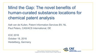 Mind the Gap: The novel benefits of
human-curated substance locations for
chemical patent analysis
Aalt van de Kuilen, Patent Information Services BV, NL
Paul Peters, CAS/ACS International, DE
ICIC 2016
October 18, 2016
Heidelberg, Germany
CAS is a division of the American Chemical Society.
Copyright 2016 American Chemical Society. All rights reserved.
 