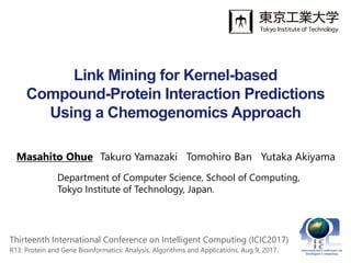 Link Mining for Kernel-based
Compound-Protein Interaction Predictions
Using a Chemogenomics Approach
Masahito Ohue Takuro Yamazaki Tomohiro Ban Yutaka Akiyama
Department of Computer Science, School of Computing,
Tokyo Institute of Technology, Japan.
Thirteenth International Conference on Intelligent Computing (ICIC2017)
R13: Protein and Gene Bioinformatics: Analysis, Algorithms and Applications, Aug 9, 2017.
 