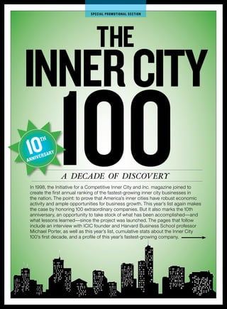 SPecIAL PrOMOTIOnAL SecTIOn




                                    The
Inner cITy
10
A   NNIV
         TH

         ER   SARY
                     100
                     A decAde of discovery
    In 1998, the Initiative for a Competitive Inner City and Inc. magazine joined to
    create the first annual ranking of the fastest-growing inner city businesses in
    the nation. The point: to prove that America’s inner cities have robust economic
    activity and ample opportunities for business growth. This year’s list again makes
    the case by honoring 100 extraordinary companies. But it also marks the 10th
    anniversary, an opportunity to take stock of what has been accomplished—and
    what lessons learned—since the project was launched. The pages that follow
    include an interview with ICIC founder and Harvard Business School professor
    Michael Porter, as well as this year’s list, cumulative stats about the Inner City
    100’s first decade, and a profile of this year’s fastest-growing company.
 