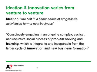 Ideation & Innovation varies from
 venture to venture
 Ideation: ”the first in a linear series of progressive
 activities to form a new business”


 ”Consciously engaging in an ongoing complex, cyclical,
 and recursive social process of problem solving and
 learning, which is integral to and inseparable from the
 larger cycle of innovation and new business formation”




                             18

Source: Gemmel et al. 2011
 