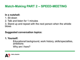 Match-Making PART 2 – SPEED-MEETING

In a nutshell:
1. Sit down
2. Talk and listen for 1 minutes
3. Stand up and repeat with the next person when the whistle
blows

Suggested conversation topics:

1. Yourself:
       Educational background, work history, skills/specialties,
       ambitions
       Why am I here?
 