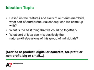 Ideation Topic

• Based on the features and skills of our team members,
  what sort of entrepreneurial concept can we come up
  with?
• What is the best thing that we could do together?
• What sort of idea can mix positively the
  nature/skills/passions of this group of individuals?



(Service or product, digital or concrete, for-profit or
non-profit, big or small…)
 