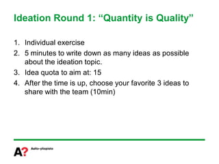 Ideation Round 1: “Quantity is Quality”

1. Individual exercise
2. 5 minutes to write down as many ideas as possible
   about the ideation topic.
3. Idea quota to aim at: 15
4. After the time is up, choose your favorite 3 ideas to
   share with the team (10min)
 