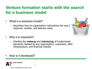 Venture formation starts with the search
for a business model

• What is a business model?
   – describes how an organization rationalizes the way it
     captures, creates, and delivers value


• Why it is important?
   – Clarifies the makeup and interlacing of fundamental
     elements needed by any organization: customers, offer,
     infrastructure, and financial viability


• How is it developed?


                                         34

   Source: Osterwalder & Pigneur, 2010
 