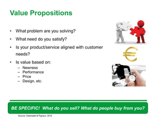 Value Propositions

•   What problem are you solving?
•   What need do you satisfy?
•   Is your product/service aligned with customer
    needs?
•   Is value based on:
     –   Newness
     –   Performance
     –   Price
     –   Design, etc.




BE SPECIFIC! What do you sell? What do people buy from you?
                                         38

     Source: Osterwald & Pigneur, 2010
 