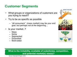 Customer Segments
• What groups or organizations of customers are
  you trying to reach?
• Try to be as specific as possible
   – “all consumers” (mass market) may be your end
     goal, but perhaps not at the beginning…
• Is your market..?
   –    Mass
   –    Niche
   –    Segmented
   –    Diversified
   –    Multi-sided




  What is the imitability, available of substitutes, competition,
                and potential market(s) size(s)?
                        39

   Source: Osterwald & Pigneur, 2010
 