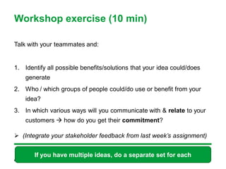 Workshop exercise (10 min)

Talk with your teammates and:


1. Identify all possible benefits/solutions that your idea could/does
    generate
2. Who / which groups of people could/do use or benefit from your
    idea?
3. In which various ways will you communicate with & relate to your
    customers  how do you get their commitment?

 (Integrate your stakeholder feedback from last week’s assignment)


       If you have multiple ideas, do a separate set for each
 