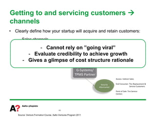 Getting to and servicing customers 
channels
•   Clearly define how your startup will acquire and retain customers:
     – Sales channels

                   - Cannot
     – Distribution channels    rely on ”going viral”
     –   Post-sales channels credibility to achieve growth
            - Evaluate
     –
         - Gives a glimpse of cost structure rationale
         Partnerships




                                            44

     Source: Venture Formation Course, Aalto Ventures Program 2011
 