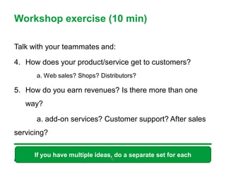 Workshop exercise (10 min)

Talk with your teammates and:

4. How does your product/service get to customers?
      a. Web sales? Shops? Distributors?

5. How do you earn revenues? Is there more than one
   way?

      a. add-on services? Customer support? After sales
servicing?

      If you have multiple ideas, do a separate set for each
                                47
 