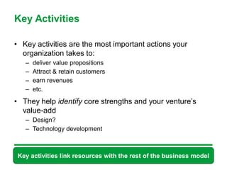 Key Activities

• Key activities are the most important actions your
  organization takes to:
   –   deliver value propositions
   –   Attract & retain customers
   –   earn revenues
   –   etc.

• They help identify core strengths and your venture’s
  value-add
   – Design?
   – Technology development



 Key activities link resources with the rest of the business model
                         49
 