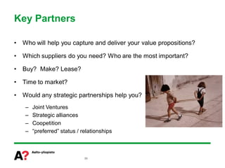 Key Partners

•   Who will help you capture and deliver your value propositions?

•   Which suppliers do you need? Who are the most important?

•   Buy? Make? Lease?

•   Time to market?

•   Would any strategic partnerships help you?
    –   Joint Ventures
    –   Strategic alliances
    –   Coopetition
    –   “preferred” status / relationships



                              50
 