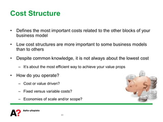 Cost Structure

•   Defines the most important costs related to the other blocks of your
    business model
•   Low cost structures are more important to some business models
    than to others
•   Despite common knowledge, it is not always about the lowest cost
     – It’s about the most efficient way to achieve your value props

•   How do you operate?
     – Cost or value driven?

     – Fixed versus variable costs?

     – Economies of scale and/or scope?



                               51
 