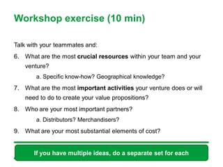 Workshop exercise (10 min)

Talk with your teammates and:
6. What are the most crucial resources within your team and your
   venture?
       a. Specific know-how? Geographical knowledge?
7. What are the most important activities your venture does or will
   need to do to create your value propositions?
8. Who are your most important partners?
       a. Distributors? Merchandisers?
9. What are your most substantial elements of cost?


       If you have multiple ideas, do a separate set for each
 