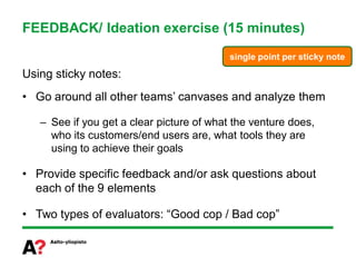 FEEDBACK/ Ideation exercise (15 minutes)
                                           single point per sticky note

Using sticky notes:
• Go around all other teams’ canvases and analyze them

   – See if you get a clear picture of what the venture does,
     who its customers/end users are, what tools they are
     using to achieve their goals

• Provide specific feedback and/or ask questions about
  each of the 9 elements

• Two types of evaluators: “Good cop / Bad cop”
 