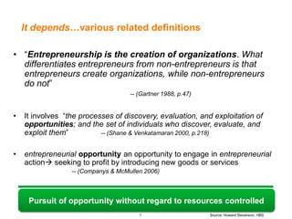 It depends…various related definitions

• “Entrepreneurship is the creation of organizations. What
  differentiates entrepreneurs from non-entrepreneurs is that
  entrepreneurs create organizations, while non-entrepreneurs
  do not”
                                     -- (Gartner 1988, p.47)


•   It involves “the processes of discovery, evaluation, and exploitation of
    opportunities; and the set of individuals who discover, evaluate, and
    exploit them”          -- (Shane & Venkatamaran 2000, p.218)


•   entrepreneurial opportunity an opportunity to engage in entrepreneurial
    action seeking to profit by introducing new goods or services
                  -- (Companys & McMullen 2006)



     Pursuit of opportunity without regard to resources controlled
                                        7                      Source: Howard Stevenson, HBS
 