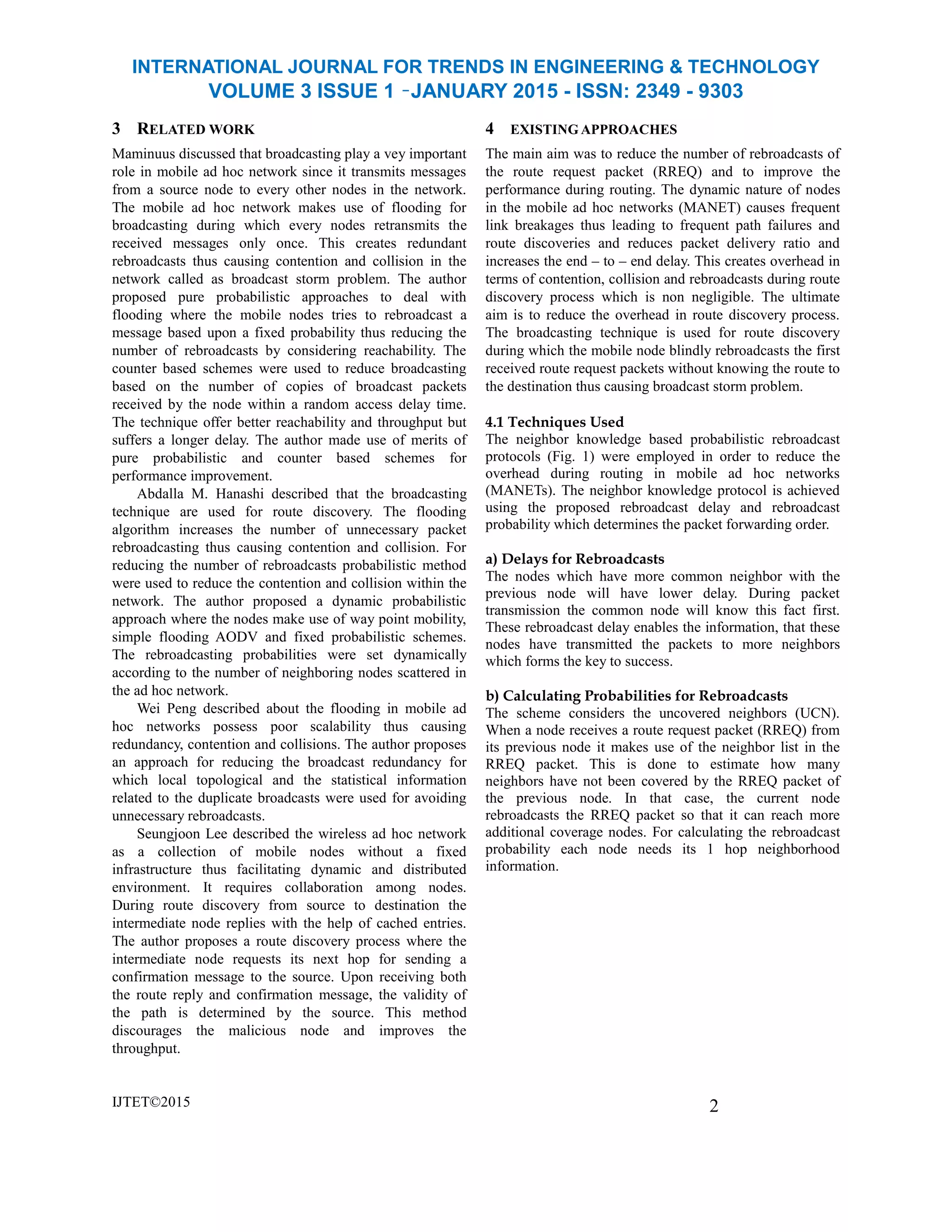 INTERNATIONAL JOURNAL FOR TRENDS IN ENGINEERING & TECHNOLOGY
VOLUME 3 ISSUE 1 –JANUARY 2015 - ISSN: 2349 - 9303
3 RELATED WORK
Maminuus discussed that broadcasting play a vey important
role in mobile ad hoc network since it transmits messages
from a source node to every other nodes in the network.
The mobile ad hoc network makes use of flooding for
broadcasting during which every nodes retransmits the
received messages only once. This creates redundant
rebroadcasts thus causing contention and collision in the
network called as broadcast storm problem. The author
proposed pure probabilistic approaches to deal with
flooding where the mobile nodes tries to rebroadcast a
message based upon a fixed probability thus reducing the
number of rebroadcasts by considering reachability. The
counter based schemes were used to reduce broadcasting
based on the number of copies of broadcast packets
received by the node within a random access delay time.
The technique offer better reachability and throughput but
suffers a longer delay. The author made use of merits of
pure probabilistic and counter based schemes for
performance improvement.
Abdalla M. Hanashi described that the broadcasting
technique are used for route discovery. The flooding
algorithm increases the number of unnecessary packet
rebroadcasting thus causing contention and collision. For
reducing the number of rebroadcasts probabilistic method
were used to reduce the contention and collision within the
network. The author proposed a dynamic probabilistic
approach where the nodes make use of way point mobility,
simple flooding AODV and fixed probabilistic schemes.
The rebroadcasting probabilities were set dynamically
according to the number of neighboring nodes scattered in
the ad hoc network.
Wei Peng described about the flooding in mobile ad
hoc networks possess poor scalability thus causing
redundancy, contention and collisions. The author proposes
an approach for reducing the broadcast redundancy for
which local topological and the statistical information
related to the duplicate broadcasts were used for avoiding
unnecessary rebroadcasts.
Seungjoon Lee described the wireless ad hoc network
as a collection of mobile nodes without a fixed
infrastructure thus facilitating dynamic and distributed
environment. It requires collaboration among nodes.
During route discovery from source to destination the
intermediate node replies with the help of cached entries.
The author proposes a route discovery process where the
intermediate node requests its next hop for sending a
confirmation message to the source. Upon receiving both
the route reply and confirmation message, the validity of
the path is determined by the source. This method
discourages the malicious node and improves the
throughput.
IJTET©2015
4 EXISTING APPROACHES
The main aim was to reduce the number of rebroadcasts of
the route request packet (RREQ) and to improve the
performance during routing. The dynamic nature of nodes
in the mobile ad hoc networks (MANET) causes frequent
link breakages thus leading to frequent path failures and
route discoveries and reduces packet delivery ratio and
increases the end – to – end delay. This creates overhead in
terms of contention, collision and rebroadcasts during route
discovery process which is non negligible. The ultimate
aim is to reduce the overhead in route discovery process.
The broadcasting technique is used for route discovery
during which the mobile node blindly rebroadcasts the first
received route request packets without knowing the route to
the destination thus causing broadcast storm problem.
4.1 Techniques Used
The neighbor knowledge based probabilistic rebroadcast
protocols (Fig. 1) were employed in order to reduce the
overhead during routing in mobile ad hoc networks
(MANETs). The neighbor knowledge protocol is achieved
using the proposed rebroadcast delay and rebroadcast
probability which determines the packet forwarding order.
a) Delays for Rebroadcasts
The nodes which have more common neighbor with the
previous node will have lower delay. During packet
transmission the common node will know this fact first.
These rebroadcast delay enables the information, that these
nodes have transmitted the packets to more neighbors
which forms the key to success.
b) Calculating Probabilities for Rebroadcasts
The scheme considers the uncovered neighbors (UCN).
When a node receives a route request packet (RREQ) from
its previous node it makes use of the neighbor list in the
RREQ packet. This is done to estimate how many
neighbors have not been covered by the RREQ packet of
the previous node. In that case, the current node
rebroadcasts the RREQ packet so that it can reach more
additional coverage nodes. For calculating the rebroadcast
probability each node needs its 1 hop neighborhood
information.
2
 