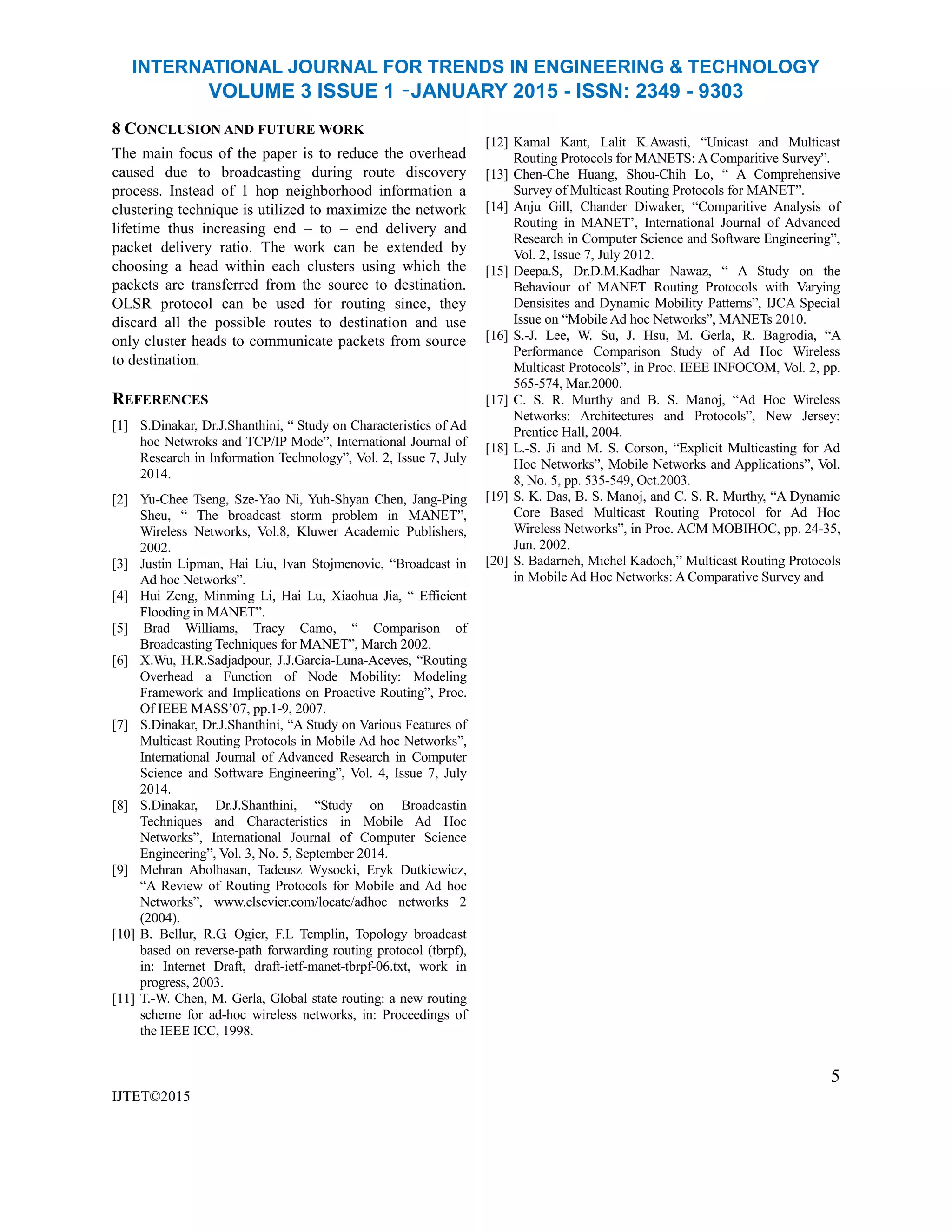 INTERNATIONAL JOURNAL FOR TRENDS IN ENGINEERING & TECHNOLOGY
VOLUME 3 ISSUE 1 –JANUARY 2015 - ISSN: 2349 - 9303
8 CONCLUSION AND FUTURE WORK
The main focus of the paper is to reduce the overhead
caused due to broadcasting during route discovery
process. Instead of 1 hop neighborhood information a
clustering technique is utilized to maximize the network
lifetime thus increasing end – to – end delivery and
packet delivery ratio. The work can be extended by
choosing a head within each clusters using which the
packets are transferred from the source to destination.
OLSR protocol can be used for routing since, they
discard all the possible routes to destination and use
only cluster heads to communicate packets from source
to destination.
REFERENCES
[1] S.Dinakar, Dr.J.Shanthini, ― Study on Characteristics of Ad
hoc Netwroks and TCP/IP Mode‖, International Journal of
Research in Information Technology‖, Vol. 2, Issue 7, July
2014.
[2] Yu-Chee Tseng, Sze-Yao Ni, Yuh-Shyan Chen, Jang-Ping
Sheu, ― The broadcast storm problem in MANET‖,
Wireless Networks, Vol.8, Kluwer Academic Publishers,
2002.
[3] Justin Lipman, Hai Liu, Ivan Stojmenovic, ―Broadcast in
Ad hoc Networks‖.
[4] Hui Zeng, Minming Li, Hai Lu, Xiaohua Jia, ― Efficient
Flooding in MANET‖.
[5] Brad Williams, Tracy Camo, ― Comparison of
Broadcasting Techniques for MANET‖, March 2002.
[6] X.Wu, H.R.Sadjadpour, J.J.Garcia-Luna-Aceves, ―Routing
Overhead a Function of Node Mobility: Modeling
Framework and Implications on Proactive Routing‖, Proc.
Of IEEE MASS’07, pp.1-9, 2007.
[7] S.Dinakar, Dr.J.Shanthini, ―A Study on Various Features of
Multicast Routing Protocols in Mobile Ad hoc Networks‖,
International Journal of Advanced Research in Computer
Science and Software Engineering‖, Vol. 4, Issue 7, July
2014.
[8] S.Dinakar, Dr.J.Shanthini, ―Study on Broadcastin
Techniques and Characteristics in Mobile Ad Hoc
Networks‖, International Journal of Computer Science
Engineering‖, Vol. 3, No. 5, September 2014.
[9] Mehran Abolhasan, Tadeusz Wysocki, Eryk Dutkiewicz,
―A Review of Routing Protocols for Mobile and Ad hoc
Networks‖, www.elsevier.com/locate/adhoc networks 2
(2004).
[10] B. Bellur, R.G. Ogier, F.L Templin, Topology broadcast
based on reverse-path forwarding routing protocol (tbrpf),
in: Internet Draft, draft-ietf-manet-tbrpf-06.txt, work in
progress, 2003.
[11] T.-W. Chen, M. Gerla, Global state routing: a new routing
scheme for ad-hoc wireless networks, in: Proceedings of
the IEEE ICC, 1998.
IJTET©2015
[12] Kamal Kant, Lalit K.Awasti, ―Unicast and Multicast
Routing Protocols for MANETS: A Comparitive Survey‖.
[13] Chen-Che Huang, Shou-Chih Lo, ― A Comprehensive
Survey of Multicast Routing Protocols for MANET‖.
[14] Anju Gill, Chander Diwaker, ―Comparitive Analysis of
Routing in MANET’, International Journal of Advanced
Research in Computer Science and Software Engineering‖,
Vol. 2, Issue 7, July 2012.
[15] Deepa.S, Dr.D.M.Kadhar Nawaz, ― A Study on the
Behaviour of MANET Routing Protocols with Varying
Densisites and Dynamic Mobility Patterns‖, IJCA Special
Issue on ―Mobile Ad hoc Networks‖, MANETs 2010.
[16] S.-J. Lee, W. Su, J. Hsu, M. Gerla, R. Bagrodia, ―A
Performance Comparison Study of Ad Hoc Wireless
Multicast Protocols‖, in Proc. IEEE INFOCOM, Vol. 2, pp.
565-574, Mar.2000.
[17] C. S. R. Murthy and B. S. Manoj, ―Ad Hoc Wireless
Networks: Architectures and Protocols‖, New Jersey:
Prentice Hall, 2004.
[18] L.-S. Ji and M. S. Corson, ―Explicit Multicasting for Ad
Hoc Networks‖, Mobile Networks and Applications‖, Vol.
8, No. 5, pp. 535-549, Oct.2003.
[19] S. K. Das, B. S. Manoj, and C. S. R. Murthy, ―A Dynamic
Core Based Multicast Routing Protocol for Ad Hoc
Wireless Networks‖, in Proc. ACM MOBIHOC, pp. 24-35,
Jun. 2002.
[20] S. Badarneh, Michel Kadoch,‖ Multicast Routing Protocols
in Mobile Ad Hoc Networks: A Comparative Survey and
5
 