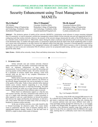 INTERNATIONAL JOURNAL FOR TRENDS IN ENGINEERING & TECHNOLOGY
VOLUME 3 ISSUE 3 – MARCH 2015 – ISSN: 2349 – 9303
IJTET©2015 6
Security Enhancement using Trust Management in
MANETs
Ms.S.Shalini1
Mrs.T.Manjula2
Mr.B.Anand3
1PG Scholar, 2Assistant Professor (EEE), 3Associate Professor (EEE),
Hindusthan College of Engineering Hindusthan College of Engineering Hindusthan College of Engineering
and Technology, Coimbatore, India. and Technology, Coimbatore, India. and Technology,Coimbatore, India.
shalinishalu352@gmail.com manjulavijaykumar83@gmail.com b_anand_eee@yahoo.com
Abstract— The distinctive options of mobile ad hoc networks (MANETs), victimization recent advances in unsure reasoning originated
from AI community, we tend to projected a unified trust management schemes Mobile Ad-hoc networks area unit self-organizing and self re-
conﬁguring multi hop wireless networks wherever, the structure of the network changes dynamically the safety of the OLSR protocol is rib
by a selected variety of attack known as ‗Black Hole‘ attack. During this attack a malicious node advertises itself as having the shortest path
to the destination node. To combat with region attack, it's projected to attend and check the replies from all the neighboring nodes to search
out a secure route with protection to our data, however this approach suffers from high delay. Associate in Nursing approach is projected to
combat the region attack by victimization Trust management schemes with neighbors WHO claim to possess a route to destination. during
this project we tend to area unit victimization NS2.34 software system for our projected model testing. and that we got the simplest result
against the safety attack.
Index Terms— Mobile ad hoc networks, Attack, Direct and Indirect observation, Trust Management.
——————————  ——————————
1 INTRODUCTION
Ad-hoc networks area unit wireless networks wherever
nodes communicate with one another victimization multi-hop links.
there's no stationary infrastructure or base station for
communication. Every node itself acts as a router for forwarding and
receiving packets to/from different nodes. AN ad-hoc network may
be a assortment of wireless mobile hosts forming a short lived
network while not the help of any complete infrastructure or
centralized administration.
Mobile Ad-hoc networks area unit self-organizing and self-
configuring multi hop wireless networks wherever, the structure of
the network changes dynamically. this can be principally as a result
of the quality of the nodes. Nodes in these networks utilize identical
random access wireless channel, cooperating in a very friendly
manner to partaking themselves in multi hop forwarding. The nodes
within the network not solely act as hosts however additionally as
routers that route information to/from different nodes in network.
Where there's no infrastructure support as is that the case
with wireless networks, and since a destination node could be out of
vary of a supply node transmittal packets; a routine procedure is
often required to seek out a path therefore on forward the packets
fitly between the supply and therefore the destination. at intervals a
cell, a base station will reach all mobile nodes while not routing via
broadcast in common wireless networks.
In the case of ad-hoc networks, every node should be able
to forward knowledge for alternative nodes. This creates further
issues in conjunction with the issues of dynamic topology that is
unpredictable property changes. Security is that the main issue in
MANETs, simple to attack mobile nodes in Edouard.
Fig .1 An Example of MANET
The security of the OLSR with changed DSR protocol is rib
by a selected sort of attack known as ‗Black Hole‘ attack. in a very
part attack, a malicious node sends faux routing info, claiming that
it's associate optimum route and causes different smart nodes to
route knowledge packets through the malicious one. as an example
in OLSR with changed DSR, the aggressor will send a faux RREP
(including a faux destination sequence range that's made-up to be
equal or on top of the one contained within the RREQ) to the supply
node, claiming that it's a sufficiently recent route to the destination
node.
 