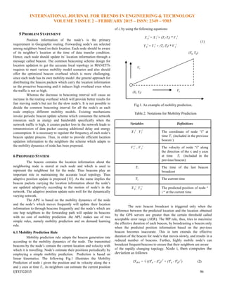 INTERNATIONAL JOURNAL FOR TRENDS IN ENGINEERING & TECHNOLOGY
VOLUME 3 ISSUE 2 – FEBRUARY 2015 – ISSN: 2349 – 9303
IJTET©2015 86
5 PROBLEM STATEMENT
Position information of the node’s is the primary
requirement in Geographic routing. Forwarding node’s are selected
among neighbors based on their location. Each node should be aware
of its neighbor’s location at the time of data transfer condition.
Hence, each node should update its’ location information through a
message called beacon. The common beaconing scheme design for
location updation to get the accurate local topology in MANETTs
requires to meet various mobility model scenarios and also should
offer the optimized beacon overhead which is more challenging,
since each node has its own mobility model .the general approach for
distributing the beacon packets which carry the location information
us the proactive beaconing and it induces high overhead even when
the traffic is not so high.
Whereas the decrease in beaconing interval will cause an
increase in the routing overhead which will provide better results for
fast moving node’s but not for the slow node’s. It is not possible to
decide the common beaconing interval for all the node’s as each
node employs different mobility models. Existing mechanisms
invoke periodic beacon update scheme which consumes the network
resources such as energy and bandwidth specifically when the
network traffic is high, it creates packet loss in the network leads to
retransmission of data packet causing additional delay and energy
consumption. It is necessary to regulate the frequency of each node’s
beacon update process. Thus, in order to provide efficient location
updation information to the neighbors the scheme which adapts to
the mobility dynamics of node has been proposed.
6 PROPOSED SYSTEM
The beacon contains the location information about the
neighboring node is stored at each node and which is used to
represent the neighbour list for the node. Thus beacons play an
important role in maintaining the accurate local topology. Thus
adaptive position update is proposed [11]. As the name implies the
beacon packets carrying the location information about the node’s
are updated adaptively according to the motion of node’s in the
network. The adaptive position update suits well for the dynamically
varying network.
The APU is based on the mobility dynamics of the node
and the node’s which moves frequently will update their location
information to through beacons frequently and the node’s which are
one hop neighbors to the forwarding path will update its beacons
with no cost of mobility prediction .the APU makes use of two
simple rules, namely mobility prediction and on demand learning
rule.
6.1 Mobility Prediction Rule
Mobility prediction rule adapts the beacon generation rate
according to the mobility dynamics of the node. The transmitted
beacons by the node’s contain the current location and velocity with
which it is travelling. Node’s estimate their positions periodically by
employing a simple mobility prediction. Prediction is based on
linear kinematics. The following Fig.1 illustrates the Mobility
Prediction of node i given the position and its velocity along the x
and y axes at time Tl , its neighbors can estimate the current position
of i, by using the following equations:
X p
i
= X l
i
+ (Tc-Tl) * V x
i
(1)
Y p
i
= Y l
i
+ (Tc-Tl) * V y
i
Fig.1. An example of mobility prediction.
Table.2. Notations for Mobility Prediction
Variables Definitions
X l
i
, Y l
i
The coordinate of node ―i‖ at
time Tl (included in the previous
beacon )
V x
i
, V y
i
The velocity of node ―i‖ along
the direction of the x and y axes
at time Tl (included in the
previous beacon)
Tl The time of the last beacon
broadcast
Tc The current time
X p
i
, Y p
i
The predicted position of node ―
i ― at the current time
The next beacon broadcast is triggered only when the
difference between the predicted location and the location obtained
by the GPS servers are greater than the certain threshold called
acceptable error range (AER). The MP rule, thus, tries to maximize
the effective duration of each beacon, by broadcasting a beacon only
when the predicted position information based on the previous
beacon becomes inaccurate. This in turn extends the effective
duration of the beacon for node’s that moves slowly, and results in a
reduced number of beacons. Further, highly mobile node’s can
broadcast frequent beacons to ensure that their neighbors are aware
of the rapidly changing topology. Node i, then computes the
deviation as follows
Di
devi = √ ((Xi
a – Xi
p) 2
+ (Yi
a - Yi
p) 2
) (2)
(Xp, Yp)
Vx
Vy(Xl, Yl)
 