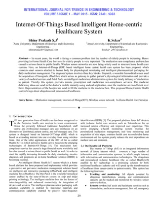 INTERNATIONAL JOURNAL FOR TRENDS IN ENGINEERING & TECHNOLOGY
VOLUME 5 ISSUE 1 – MAY 2015 - ISSN: 2349 - 9303
29
Internet-Of-Things Based Intelligent Home-centric
Healthcare System
Shiny Prakash S.J1
1
Anna University, Department of Electrical and Electronics
Engineering ,
shinyprakash91@gmail.com
K.Sekar2
2
Anna University, Department of Electrical and Electronics
Engineering ,
kosekar_2007@yahoo.in
Abstract— In recent years, the world is facing a common problem that the number of elderly people is increasing. Hence
providing In-Home Health Care Services for elderly people is very important. The medication non-compliance problem has
caused a serious threat to public health. Wireless sensor networks are now being widely used to structure home health care
systems. Here, an Internet-of-Things (IOT) based intelligent home centric health care system has been proposed which
connects smart sensors attached to human body for physiological monitoring and intelligent pharmaceutical packaging for
daily medication management. The proposed system involves three key blocks: Biopatch, a wearable biomedical sensor used
for acquisition of biosignals, iMed Box which serves as gateway to gather patient‟s physiological information and provide a
variety of medical services and iMed Pack, an intelligent medication administration system for timely delivery of medication
to patient. Thereby this system provides remote prescription and medication non-compliance services. The medicine
deficiency datas are send to the doctor‟s mobile instantly using android application, once the medicine are insufficient over
there. Representatives of the hospital are send to fill the medicine in the medicine box. This proposed Home-Centric Health
system brings about ubiquitous and personalized healthcare.
Index Terms— Medication management; Internet-of-Things(IOT); Wireless sensor network; In-Home Health Care Services
——————————  ——————————
1 INTRODUCTION
HE next generation form of health care has been recognized to
be the Pervasive health care services to home environment.
Hence the presently followed traditional hospitalized, staff
centric and professional managed care can emphasize on an
alternative of distributed, patient centric, and self-managed care. This
system is designed based on Internet-Of-Things (IOT) which is
based on extending internet into our everyday lives using wireless
links. One of the killer applications of the IOT of the so called
Health-IOT in which pervasive health care is based on the emerging
technologies of Internet-Of-Things [4]. The medication non-
compliance service has caused a huge financial waste worldwide and
has also caused a serious threat to public health as well. In order to
meet the rapidly increasing demands for daily monitoring, on-site-
diagnosis and prognosis an in-home healthcare solution (IHHS) is
becoming essential.
An intelligent iHome Health IoT system which is a home
based platform has been proposed and implemented which provides
a preventive and pervasive medication management solution based
on intelligent and interactive packaging (iMedPack) and intelligent
medicine box (iMedBox). The Bio-Patch is the wearable biomedical
sensor enabled by the state-of-the-art system on chip and inkjet
printing technology. The intelligent medicine box has the feature of
interchangeability and enhanced connectivity for integration of
devices and services. The intelligent pharmaceutical packaging with
actuation capability is enabled by functional materials and
communication capability enabled by passive radio-frequency
identification (RFID) [5]. The proposed platform fuses IoT devices
with in-home health care services such as Telemedicine for an
increased service efficiency and improved user experience. This
newly emerging e-health monitoring system provides for
personalized medication management, real time monitoring and
acquisition of vital signs, seamless health care in comfortable home
environment and this system greatly reduces the total expenditure on
medical care and treatment.
1.1 The Health IoT Platform
The Internet of Things (IoT) is an integrated information
network of future internet which connects a large number of
information and communication systems, in which people interact
with information and communication technologies. The ubiquitous
and personalized in-home healthcare (the so called Health-IoT)
enabled by IoT technology is a promising solution for both
traditional healthcare industry and will speed up the transformation
of healthcare from career-centric to patient-centric. This system has
the following functions:
 Tracking and monitoring: All objects powered by
ubiquitous identification, sensing, and communication
capacity can be tracked and monitored by wireless sensor
network devices.
 Remote service: Self assist and healthcare services such as
telemedicine, medication management, first aid, emergency
T
 