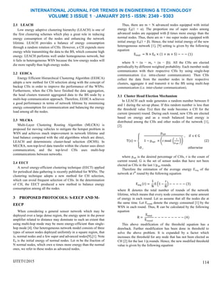 INTERNATIONAL JOURNAL FOR TRENDS IN ENGINEERING & TECHNOLOGY
VOLUME 3 ISSUE 1 –JANUARY 2015 - ISSN: 2349 - 9303
2.1 LEACH
Low energy adaptive clustering hierarchy (LEACH) is one of
the first clustering schemes which play a great role in reducing
energy consumption of the nodes and enhancing the network
lifetime. LEACH provides a balance of energy consumption
through a random rotation of CHs. However, a CH expends more
energy while transmitting the data to the BS, which consume high
energy. LEACH performs well under homogeneous network, but
it fails in heterogeneous WSN because the low-energy nodes will
die more rapidly than high-energy nodes.
2.2 EEHCA
Energy Efficient Hierarchical Clustering Algorithm (EEHCA)
adopts a new method for CH selection along with the concept of
backup CHs in order to improve the performance of the WSNs.
Furthermore, when the CHs have finished the data aggregation,
the head clusters transmit aggregated data to the BS node by a
multi-hop communication approach. Therefore, EEHCA achieves
a good performance in terms of network lifetime by minimizing
energy consumption for communication and balancing the energy
load among all the nodes.
2.3 MLCRA
Multi-Layer Clustering Routing Algorithm (MLCRA) is
proposed for moving vehicles to mitigate the hotspot problem in
WSN and achieves much improvement in network lifetime and
load balance compared with the old algorithms which are direct,
LEACH and deterministic cluster-head selection (DCHS). In
MLCRA, non-top-level data transfer within the cluster uses direct
communication, and the top-level CHs uses multi-hop
communications between networks.
2.4 EECT
A novel energy-efficient clustering technique (EECT) applied
for periodical data gathering is recently published for WSNs. The
clustering technique adopts a new method for CH selection,
which can avoid frequent selection of CHs. In the determination
of CH, the EECT produced a new method to balance energy
consumption among all the nodes.
3 PROPOSED PROTOCOLS: S-EECP AND M-
EECP
When considering a general sensor network which may be
deployed over a large dense region, the energy spent in the power
amplifier related to distance may dominate to such an extent that
using multi-hop mode may be more energy-efficient than single-
hop mode [4]. Our heterogeneous network model consists of three
types of sensor nodes deployed uniformly in a square region, that
is, normal nodes and a few super and advanced nodes[9],[1]. Note
E0 is the initial energy of normal nodes. Let m be the fraction of
N normal nodes, which own α times more energy than the normal
ones, we refer to these nodes as advanced nodes.
IJTET©2015
Thus, there are m × N advanced nodes equipped with initial
energy E0(1 + α). The proportion mo of super nodes among
advanced nodes are equipped with β times more energy than the
normal nodes. Thus, there are m × mo super nodes equipped with
initial energy E0(1 + β). Hence, the total initial energy of the new
heterogeneous network [1], [9] setting is given by the following
equation
Etotal = N × E0 × 1 + m + S − − − (1)
where S = (α − mo × (α − β)). All the CHs are elected
periodically by different weighted probability. Each member node
communicates with their respective CHs by using single-hop
communication (i.e. intra-cluster communication). Then CHs
collect the data from the member nodes in their respective
clusters, aggregate it and transmit it to the BS using multi-hop
communication (i.e. inter-cluster communication).
3.1 Cluster Head Election Mechanism
In LEACH each node generates a random number between 0
and 1 during the set-up phase. If this random number is less than
the threshold value T(s) then the node becomes a CH for the
current (present) round. During each round, new CHs are elected
based on energy and as a result balanced load energy is
distributed among the CHs and other nodes of the network [1],
[2].
T s =
popt
1 − popt × r mod
1
popt
, if s ∈ G
0 , otherwise
2
where popt is the desired percentage of CHs, r is the count of
current round; G is the set of sensor nodes that have not been
elected as CHs in the last 1/popt rounds.
Therefore the estimation of the average energy Eavg of the
network at rth
round by the following equation
Eavg r =
1
N
E 1 −
r
R
− − − − − (3)
where R denotes the total number of rounds of the network
lifetime, which means that every node consumes the same amount
of energy in each round. Let us assume that all the nodes die at
the same time. Let Eround denote the energy consumed [1] by the
WSN in each round. Thus, R can be calculated by the following
equation
R =
Etotal
Eround
− − − − − − − − − (4)
This above modification of the threshold equation has a
drawback. Further modification has been done in threshold to
solve the above problem. It is expanded by a factor which
increases the threshold for any node that has not been elected as
CH [2] for the last 1/pi rounds. Hence, the new modified threshold
value is given by the following equation
114
 
