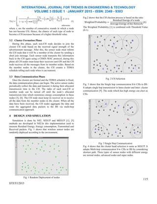 INTERNATIONAL JOURNAL FOR TRENDS IN ENGINEERING & TECHNOLOGY
VOLUME 3 ISSUE 1 –JANUARY 2015 - ISSN: 2349 - 9303
T si =
p
1 − pi × r mod
1
pi
Ei
Eavg
+ rsdiv
1
pi
1 −
Ei
Eavg
, if s ∈ G
0 , otherwise
(5)
where rs are the number of consecutive rounds in which a node
has not become CH. Hence, the chance of each type of node to
become a CH increases because of a higher threshold value.
3.2 Cluster Formation Phase
During this phase, each non-CH node decides to join the
closest CH node based on the received signal strength of the
advertisement message. After this, the sensor node must inform
the CH node that it will be a member of the cluster by sending a
short join message. Each sensor node transmits this information
back to the CH again using a CSMA MAC protocol, during this
phase all CH nodes must keep their receivers unit ON and the CH
node receives all the messages from its member nodes. Based on
the member nodes in the cluster, the CH creates a TDMA
schedule telling each node when it can transmit.
3.3 Data Communication Phase
Once the clusters are formed and the TDMA schedule is fixed,
the data communication phase can begin. The active sensor nodes
periodically collect the data and transmit it during their allocated
transmission time to the CH. The radio of each non-CH or
member node can be turned off until the node’s allocated
transmission time which minimizes energy consumption in these
nodes [3], [6]. The CH node must keep its receiver on to receive
all the data from the member nodes in the cluster. When all the
data have been received, the CH nodes aggregate the data and
route the aggregated data packets to the BS via multi-hop
communication approach.
4 DESIGN AND SIMULATION
Simulation is done by NS2. SEECP and MEECP [1], [5]
methods are developed in NS2.In this implementation used to
measure Residual Energy, Energy consumption, Transmitted and
Received packets. Fig. 1 shows that wireless sensor nodes are
randomly deployed according to the environment.
Fig. 1 Random Deployment of nodes
IJTET©2015
Fig.2 shows that the CH election process is based on the ratio
WeightedProbability =
Residual Energy of a node
Average Energy of the Network
(6)
The Weighted Probability [1] is combined with Threshold Value
(0-1).
Fig. 2 CH Selection
Fig. 3 shows that the Single hop communication b/w CHs to BS.
It adopts single hop transmission in Intra-cluster and Inter- cluster
communication [9]. The node which has high energy can elect as
CHs.
Fig. 3 Single Hop Communication
Fig. 4 shows that the cluster head selection is same as SEECP. It
adopts Multi-hop communication b/w CHs to BS by considering
shortest path. Three types of sensor nodes with different energy
are normal nodes, advanced nodes and super nodes.
115
 