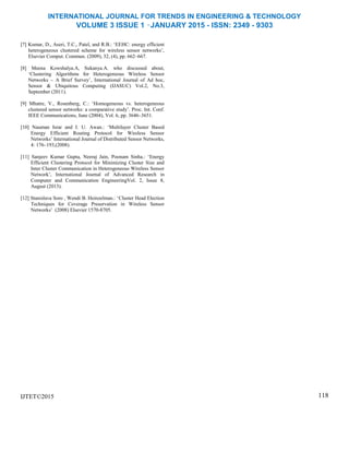 INTERNATIONAL JOURNAL FOR TRENDS IN ENGINEERING & TECHNOLOGY
VOLUME 3 ISSUE 1 –JANUARY 2015 - ISSN: 2349 - 9303
[7] Kumar, D., Aseri, T.C., Patel, and R.B.: ‘EEHC: energy efficient
heterogeneous clustered scheme for wireless sensor networks’,
Elsevier Comput. Commun. (2009), 32, (4), pp. 662–667.
[8] Meena Kowshalya.A, Sukanya.A. who discussed about,
‘Clustering Algorithms for Heterogeneous Wireless Sensor
Networks – A Brief Survey’, International Journal of Ad hoc,
Sensor & Ubiquitous Computing (IJASUC) Vol.2, No.3,
September (2011).
[9] Mhatre, V., Rosenberg, C.: ‘Homogeneous vs. heterogeneous
clustered sensor networks: a comparative study’. Proc. Int. Conf.
IEEE Communications, June (2004), Vol. 6, pp. 3646–3651.
[10] Nauman Israr and I. U. Awan.: ‘Multilayer Cluster Based
Energy Efficient Routing Protocol for Wireless Sensor
Networks’ International Journal of Distributed Sensor Networks,
4: 176–193,(2008).
[11] Sanjeev Kumar Gupta, Neeraj Jain, Poonam Sinha.: ‘Energy
Efficient Clustering Protocol for Minimizing Cluster Size and
Inter Cluster Communication in Heterogeneous Wireless Sensor
Network’, International Journal of Advanced Research in
Computer and Communication EngineeringVol. 2, Issue 8,
August (2013).
[12] Stanislava Soro , Wendi B. Heinzelman.: ‘Cluster Head Election
Techniques for Coverage Preservation in Wireless Sensor
Networks’ (2008) Elsevier 1570-8705.
IJTET©2015 118
 