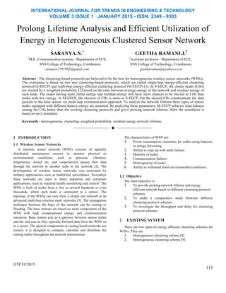 INTERNATIONAL JOURNAL FOR TRENDS IN ENGINEERING & TECHNOLOGY
VOLUME 3 ISSUE 1 –JANUARY 2015 - ISSN: 2349 - 9303
Prolong Lifetime Analysis and Efficient Utilization of
Energy in Heterogeneous Clustered Sensor Network
SARANYA.N.1
1
M.E. Communication systems / Department of ECE,
SNS College of Technology, Coimbatore.
saranya1781992@gmail.com
GEETHA RAMANI.J.2
2
Assistant professor / Department of ECE,
SNS College of Technology, Coimbatore.
geetharamanij@yahoo.co.in
Abstract - The clustering-based protocols are believed to be the best for heterogeneous wireless sensor networks (WSNs).
The evaluation is based on two new clustering-based protocols, which are called single-hop energy-efficient clustering
protocol (S-EECP) and multi-hop energy-efficient clustering protocol (M-EECP) [1]. In S-EECP, the cluster heads (CHs)
are elected by a weighted probability [2] based on the ratio between average energy of the network and residual energy of
each node. The nodes having more initial energy and residual energy will have more chances to be elected as CHs than
nodes with low energy. In M-EECP, the election of CHs is same as S-EECP, but the elected CHs communicate the data
packets to the base station via multi-hop communication approach. To analyze the network lifetime three types of sensor
nodes equipped with different battery energy are assumed. By analyzing these parameters, M-EECP achieves load balance
among the CHs better than the existing clustering protocols and gives prolong network lifetime. Here the simulation is
based on ns-2 simulator.
Keywords - heterogeneous, clustering, weighted probability, residual energy network lifetime.
——————————  ——————————
1 INTRODUCTION
1.1 Wireless Sensor Networks
A wireless sensor network (WSN) consists of spatially
distributed autonomous sensors to monitor physical or
environmental conditions, such as pressure, vibration,
temperature, sound, etc. and cooperatively passes their data
through the network to another node in the network [2]. The
development of wireless sensor networks was motivated by
military applications such as battlefield surveillance. Nowadays
these networks are used in many industrial and consumer
applications, such as machine health monitoring and control. The
WSN is built of nodes from a few to several hundreds or even
thousands, where each node is connected to a sensor. The
topology of the WSNs can vary from a simple star network to an
advanced multi-hop wireless mesh networks [5]. The propagation
technique between the hops of the network can be routing or
flooding. The base stations are based on more components of the
WSN with high computational energy and communication
resources. Base station acts as a gateway between sensor nodes
and the end user as they typically forward data from the WSN on
to a server. The special components in routing based networks are
routers, it is designed to compute, calculate and distribute the
routing tables throughout the network transmission. .
IJTET©2015
The characteristics of WSN are:
1. Power consumption constrains for nodes using batteries
or energy harvesting
2. Ability to cope up with node failures
3. Mobility of nodes
4. Communication failures
5. Heterogeneity of nodes
6. Ability to withstand harsh environmental conditions.
1.2 Objective
The main objective is
1. To provide prolong network lifetime and energy
efficient network based on different clustering protocol
schemes.
2. To make a comparative study between different
clustering protocol schemes.
3. To investigate the throughput and delay for clustering
protocol schemes.
2 EXISTING SYSTEM
There are two types of energy efficient clustering schemes for
WSNs. They are
1. Homogeneous clustering scheme [9]
2. Heterogeneous clustering scheme [9].
113
 