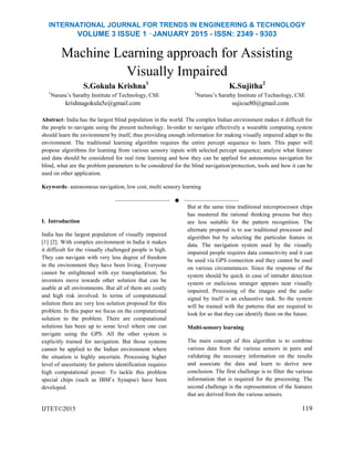 INTERNATIONAL JOURNAL FOR TRENDS IN ENGINEERING & TECHNOLOGY
VOLUME 3 ISSUE 1 –JANUARY 2015 - ISSN: 2349 - 9303
Machine Learning approach for Assisting
Visually Impaired
S.Gokula Krishna1
K.Sujitha2
1
Narasu’s Sarathy Institute of Technology, CSE 2
Narasu’s Sarathy Institute of Technology, CSE
krishnagokula5e@gmail.com sujicse80@gmail.com
Abstract- India has the largest blind population in the world. The complex Indian environment makes it difficult for
the people to navigate using the present technology. In-order to navigate effectively a wearable computing system
should learn the environment by itself, thus providing enough information for making visually impaired adapt to the
environment. The traditional learning algorithm requires the entire percept sequence to learn. This paper will
propose algorithms for learning from various sensory inputs with selected percept sequence; analyze what feature
and data should be considered for real time learning and how they can be applied for autonomous navigation for
blind, what are the problem parameters to be considered for the blind navigation/protection, tools and how it can be
used on other application.
Keywords- autonomous navigation, low cost, multi sensory learning
——————————  ——————————
I. Introduction
India has the largest population of visually impaired
[1] [2]. With complex environment in India it makes
it difficult for the visually challenged people is high.
They can navigate with very less degree of freedom
in the environment they have been living. Everyone
cannot be enlightened with eye transplantation. So
inventors move towards other solution that can be
usable at all environments. But all of them are costly
and high risk involved. In terms of computational
solution there are very less solution proposed for this
problem. In this paper we focus on the computational
solution to the problem. There are computational
solutions has been up to some level where one can
navigate using the GPS. All the other system is
explicitly trained for navigation. But those systems
cannot be applied to the Indian environment where
the situation is highly uncertain. Processing higher
level of uncertainty for pattern identification requires
high computational power. To tackle this problem
special chips (such as IBM’s Synapse) have been
developed.
IJTET©2015
But at the same time traditional microprocessor chips
has mastered the rational thinking process but they
are less suitable for the pattern recognition. The
alternate proposal is to use traditional processor and
algorithm but by selecting the particular feature in
data. The navigation system used by the visually
impaired people requires data connectivity and it can
be used via GPS connection and they cannot be used
on various circumstances. Since the response of the
system should be quick in case of intruder detection
system or malicious stranger appears near visually
impaired. Processing of the images and the audio
signal by itself is an exhaustive task. So the system
will be trained with the patterns that are required to
look for so that they can identify them on the future.
Multi-sensory learning
The main concept of this algorithm is to combine
various data from the various sensors in pairs and
validating the necessary information on the results
and associate the data and learn to derive new
conclusion. The first challenge is to filter the various
information that is required for the processing. The
second challenge is the representation of the features
that are derived from the various sensors.
119
 
