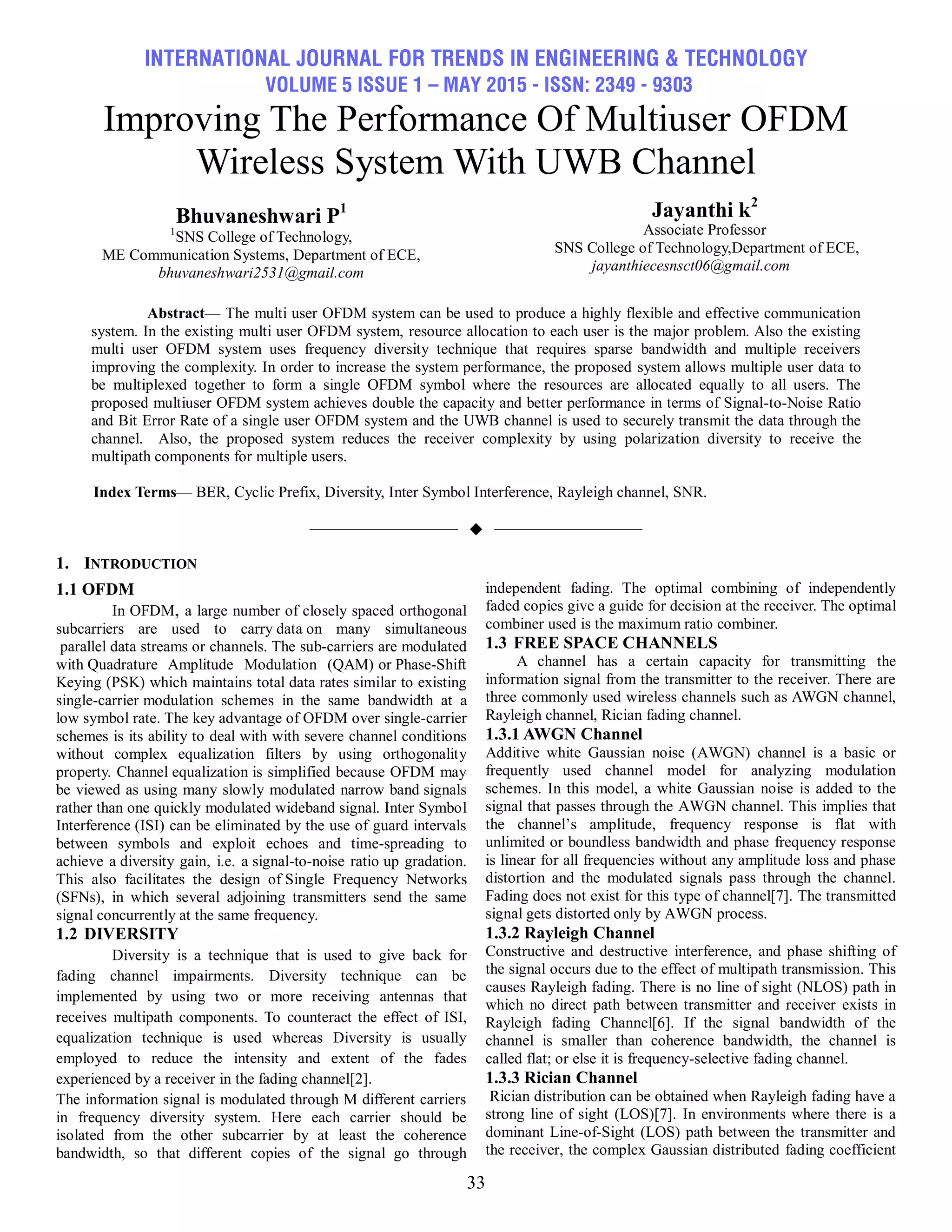 INTERNATIONAL JOURNAL FOR TRENDS IN ENGINEERING & TECHNOLOGY
VOLUME 5 ISSUE 1 – MAY 2015 - ISSN: 2349 - 9303
33
Improving The Performance Of Multiuser OFDM
Wireless System With UWB Channel
Bhuvaneshwari P1
1
SNS College of Technology,
ME Communication Systems, Department of ECE,
bhuvaneshwari2531@gmail.com
Jayanthi k2
Associate Professor
SNS College of Technology,Department of ECE,
jayanthiecesnsct06@gmail.com
Abstract— The multi user OFDM system can be used to produce a highly flexible and effective communication
system. In the existing multi user OFDM system, resource allocation to each user is the major problem. Also the existing
multi user OFDM system uses frequency diversity technique that requires sparse bandwidth and multiple receivers
improving the complexity. In order to increase the system performance, the proposed system allows multiple user data to
be multiplexed together to form a single OFDM symbol where the resources are allocated equally to all users. The
proposed multiuser OFDM system achieves double the capacity and better performance in terms of Signal-to-Noise Ratio
and Bit Error Rate of a single user OFDM system and the UWB channel is used to securely transmit the data through the
channel. Also, the proposed system reduces the receiver complexity by using polarization diversity to receive the
multipath components for multiple users.
Index Terms— BER, Cyclic Prefix, Diversity, Inter Symbol Interference, Rayleigh channel, SNR.
——————————  ——————————
1. INTRODUCTION
1.1 OFDM
In OFDM, a large number of closely spaced orthogonal
subcarriers are used to carry data on many simultaneous
parallel data streams or channels. The sub-carriers are modulated
with Quadrature Amplitude Modulation (QAM) or Phase-Shift
Keying (PSK) which maintains total data rates similar to existing
single-carrier modulation schemes in the same bandwidth at a
low symbol rate. The key advantage of OFDM over single-carrier
schemes is its ability to deal with with severe channel conditions
without complex equalization filters by using orthogonality
property. Channel equalization is simplified because OFDM may
be viewed as using many slowly modulated narrow band signals
rather than one quickly modulated wideband signal. Inter Symbol
Interference (ISI) can be eliminated by the use of guard intervals
between symbols and exploit echoes and time-spreading to
achieve a diversity gain, i.e. a signal-to-noise ratio up gradation.
This also facilitates the design of Single Frequency Networks
(SFNs), in which several adjoining transmitters send the same
signal concurrently at the same frequency.
1.2 DIVERSITY
Diversity is a technique that is used to give back for
fading channel impairments. Diversity technique can be
implemented by using two or more receiving antennas that
receives multipath components. To counteract the effect of ISI,
equalization technique is used whereas Diversity is usually
employed to reduce the intensity and extent of the fades
experienced by a receiver in the fading channel[2].
The information signal is modulated through M different carriers
in frequency diversity system. Here each carrier should be
isolated from the other subcarrier by at least the coherence
bandwidth, so that different copies of the signal go through
independent fading. The optimal combining of independently
faded copies give a guide for decision at the receiver. The optimal
combiner used is the maximum ratio combiner.
1.3 FREE SPACE CHANNELS
A channel has a certain capacity for transmitting the
information signal from the transmitter to the receiver. There are
three commonly used wireless channels such as AWGN channel,
Rayleigh channel, Rician fading channel.
1.3.1 AWGN Channel
Additive white Gaussian noise (AWGN) channel is a basic or
frequently used channel model for analyzing modulation
schemes. In this model, a white Gaussian noise is added to the
signal that passes through the AWGN channel. This implies that
the channel’s amplitude, frequency response is flat with
unlimited or boundless bandwidth and phase frequency response
is linear for all frequencies without any amplitude loss and phase
distortion and the modulated signals pass through the channel.
Fading does not exist for this type of channel[7]. The transmitted
signal gets distorted only by AWGN process.
1.3.2 Rayleigh Channel
Constructive and destructive interference, and phase shifting of
the signal occurs due to the effect of multipath transmission. This
causes Rayleigh fading. There is no line of sight (NLOS) path in
which no direct path between transmitter and receiver exists in
Rayleigh fading Channel[6]. If the signal bandwidth of the
channel is smaller than coherence bandwidth, the channel is
called flat; or else it is frequency-selective fading channel.
1.3.3 Rician Channel
Rician distribution can be obtained when Rayleigh fading have a
strong line of sight (LOS)[7]. In environments where there is a
dominant Line-of-Sight (LOS) path between the transmitter and
the receiver, the complex Gaussian distributed fading coefficient
 