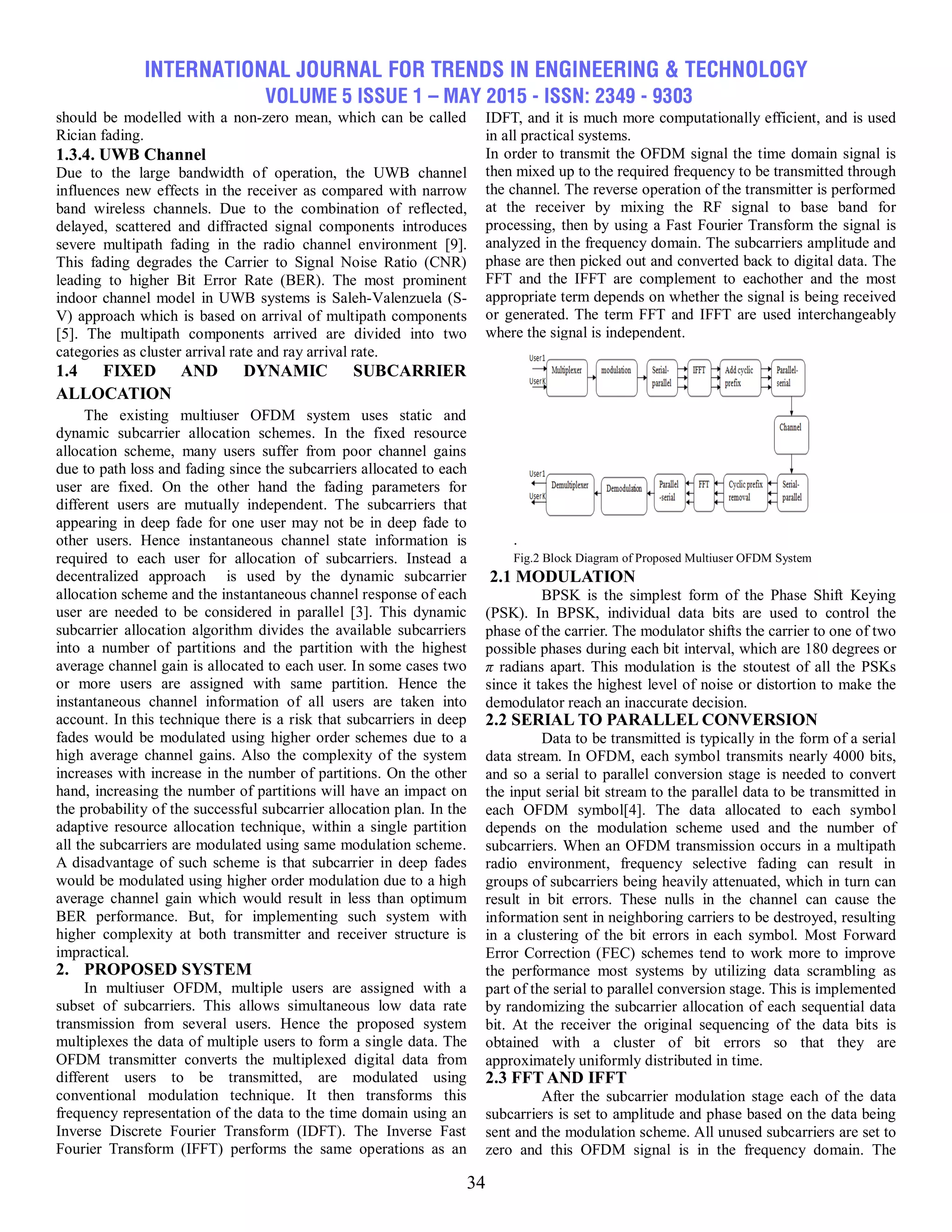 INTERNATIONAL JOURNAL FOR TRENDS IN ENGINEERING & TECHNOLOGY
VOLUME 5 ISSUE 1 – MAY 2015 - ISSN: 2349 - 9303
34
should be modelled with a non-zero mean, which can be called
Rician fading.
1.3.4. UWB Channel
Due to the large bandwidth of operation, the UWB channel
influences new effects in the receiver as compared with narrow
band wireless channels. Due to the combination of reflected,
delayed, scattered and diffracted signal components introduces
severe multipath fading in the radio channel environment [9].
This fading degrades the Carrier to Signal Noise Ratio (CNR)
leading to higher Bit Error Rate (BER). The most prominent
indoor channel model in UWB systems is Saleh-Valenzuela (S-
V) approach which is based on arrival of multipath components
[5]. The multipath components arrived are divided into two
categories as cluster arrival rate and ray arrival rate.
1.4 FIXED AND DYNAMIC SUBCARRIER
ALLOCATION
The existing multiuser OFDM system uses static and
dynamic subcarrier allocation schemes. In the fixed resource
allocation scheme, many users suffer from poor channel gains
due to path loss and fading since the subcarriers allocated to each
user are fixed. On the other hand the fading parameters for
different users are mutually independent. The subcarriers that
appearing in deep fade for one user may not be in deep fade to
other users. Hence instantaneous channel state information is
required to each user for allocation of subcarriers. Instead a
decentralized approach is used by the dynamic subcarrier
allocation scheme and the instantaneous channel response of each
user are needed to be considered in parallel [3]. This dynamic
subcarrier allocation algorithm divides the available subcarriers
into a number of partitions and the partition with the highest
average channel gain is allocated to each user. In some cases two
or more users are assigned with same partition. Hence the
instantaneous channel information of all users are taken into
account. In this technique there is a risk that subcarriers in deep
fades would be modulated using higher order schemes due to a
high average channel gains. Also the complexity of the system
increases with increase in the number of partitions. On the other
hand, increasing the number of partitions will have an impact on
the probability of the successful subcarrier allocation plan. In the
adaptive resource allocation technique, within a single partition
all the subcarriers are modulated using same modulation scheme.
A disadvantage of such scheme is that subcarrier in deep fades
would be modulated using higher order modulation due to a high
average channel gain which would result in less than optimum
BER performance. But, for implementing such system with
higher complexity at both transmitter and receiver structure is
impractical.
2. PROPOSED SYSTEM
In multiuser OFDM, multiple users are assigned with a
subset of subcarriers. This allows simultaneous low data rate
transmission from several users. Hence the proposed system
multiplexes the data of multiple users to form a single data. The
OFDM transmitter converts the multiplexed digital data from
different users to be transmitted, are modulated using
conventional modulation technique. It then transforms this
frequency representation of the data to the time domain using an
Inverse Discrete Fourier Transform (IDFT). The Inverse Fast
Fourier Transform (IFFT) performs the same operations as an
IDFT, and it is much more computationally efficient, and is used
in all practical systems.
In order to transmit the OFDM signal the time domain signal is
then mixed up to the required frequency to be transmitted through
the channel. The reverse operation of the transmitter is performed
at the receiver by mixing the RF signal to base band for
processing, then by using a Fast Fourier Transform the signal is
analyzed in the frequency domain. The subcarriers amplitude and
phase are then picked out and converted back to digital data. The
FFT and the IFFT are complement to eachother and the most
appropriate term depends on whether the signal is being received
or generated. The term FFT and IFFT are used interchangeably
where the signal is independent.
.
Fig.2 Block Diagram of Proposed Multiuser OFDM System
2.1 MODULATION
BPSK is the simplest form of the Phase Shift Keying
(PSK). In BPSK, individual data bits are used to control the
phase of the carrier. The modulator shifts the carrier to one of two
possible phases during each bit interval, which are 180 degrees or
π radians apart. This modulation is the stoutest of all the PSKs
since it takes the highest level of noise or distortion to make the
demodulator reach an inaccurate decision.
2.2 SERIAL TO PARALLEL CONVERSION
Data to be transmitted is typically in the form of a serial
data stream. In OFDM, each symbol transmits nearly 4000 bits,
and so a serial to parallel conversion stage is needed to convert
the input serial bit stream to the parallel data to be transmitted in
each OFDM symbol[4]. The data allocated to each symbol
depends on the modulation scheme used and the number of
subcarriers. When an OFDM transmission occurs in a multipath
radio environment, frequency selective fading can result in
groups of subcarriers being heavily attenuated, which in turn can
result in bit errors. These nulls in the channel can cause the
information sent in neighboring carriers to be destroyed, resulting
in a clustering of the bit errors in each symbol. Most Forward
Error Correction (FEC) schemes tend to work more to improve
the performance most systems by utilizing data scrambling as
part of the serial to parallel conversion stage. This is implemented
by randomizing the subcarrier allocation of each sequential data
bit. At the receiver the original sequencing of the data bits is
obtained with a cluster of bit errors so that they are
approximately uniformly distributed in time.
2.3 FFT AND IFFT
After the subcarrier modulation stage each of the data
subcarriers is set to amplitude and phase based on the data being
sent and the modulation scheme. All unused subcarriers are set to
zero and this OFDM signal is in the frequency domain. The
 