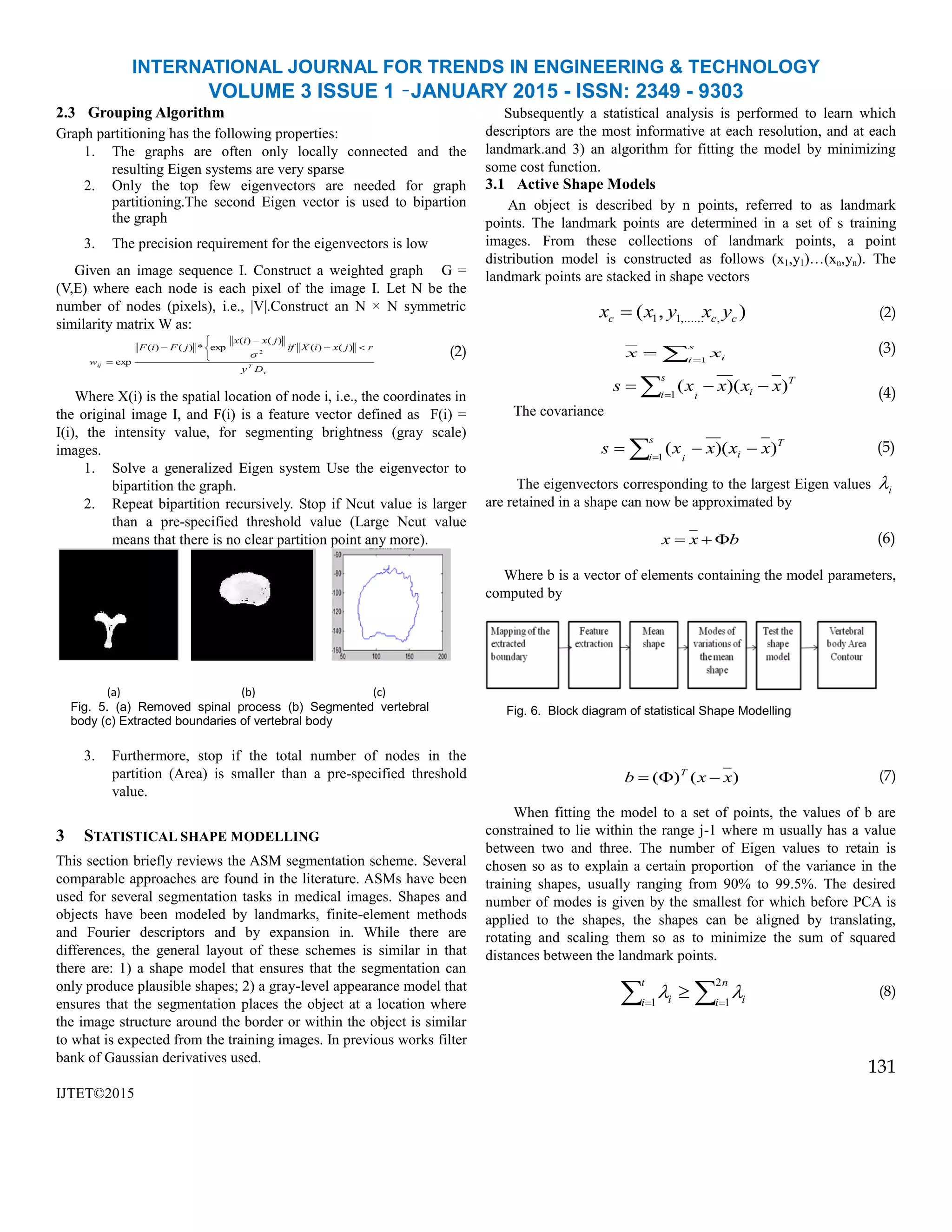 INTERNATIONAL JOURNAL FOR TRENDS IN ENGINEERING & TECHNOLOGY
VOLUME 3 ISSUE 1 –JANUARY 2015 - ISSN: 2349 - 9303
2.3 Grouping Algorithm
Graph partitioning has the following properties:
1. The graphs are often only locally connected and the
resulting Eigen systems are very sparse
2. Only the top few eigenvectors are needed for graph
partitioning.The second Eigen vector is used to bipartion
the graph
3. The precision requirement for the eigenvectors is low
Given an image sequence I. Construct a weighted graph G =
(V,E) where each node is each pixel of the image I. Let N be the
number of nodes (pixels), i.e., |V|.Construct an N × N symmetric
similarity matrix W as:
(2)
Where X(i) is the spatial location of node i, i.e., the coordinates in
the original image I, and F(i) is a feature vector defined as F(i) =
I(i), the intensity value, for segmenting brightness (gray scale)
images.
1. Solve a generalized Eigen system Use the eigenvector to
bipartition the graph.
2. Repeat bipartition recursively. Stop if Ncut value is larger
than a pre-specified threshold value (Large Ncut value
means that there is no clear partition point any more).
3. Furthermore, stop if the total number of nodes in the
partition (Area) is smaller than a pre-specified threshold
value.
3 STATISTICAL SHAPE MODELLING
This section briefly reviews the ASM segmentation scheme. Several
comparable approaches are found in the literature. ASMs have been
used for several segmentation tasks in medical images. Shapes and
objects have been modeled by landmarks, finite-element methods
and Fourier descriptors and by expansion in. While there are
differences, the general layout of these schemes is similar in that
there are: 1) a shape model that ensures that the segmentation can
only produce plausible shapes; 2) a gray-level appearance model that
ensures that the segmentation places the object at a location where
the image structure around the border or within the object is similar
to what is expected from the training images. In previous works filter
bank of Gaussian derivatives used.
IJTET©2015
Subsequently a statistical analysis is performed to learn which
descriptors are the most informative at each resolution, and at each
landmark.and 3) an algorithm for fitting the model by minimizing
some cost function.
3.1 Active Shape Models
An object is described by n points, referred to as landmark
points. The landmark points are determined in a set of s training
images. From these collections of landmark points, a point
distribution model is constructed as follows (x1,y1)…(xn,yn). The
landmark points are stacked in shape vectors
(2)
(3)
(4)
The covariance
T
ii
s
i
xxxxs )()(1
 
(5)
The eigenvectors corresponding to the largest Eigen values i
are retained in a shape can now be approximated by
bxx  (6)
Where b is a vector of elements containing the model parameters,
computed by
)()( xxb T
 (7)
When fitting the model to a set of points, the values of b are
constrained to lie within the range j-1 where m usually has a value
between two and three. The number of Eigen values to retain is
chosen so as to explain a certain proportion of the variance in the
training shapes, usually ranging from 90% to 99.5%. The desired
number of modes is given by the smallest for which before PCA is
applied to the shapes, the shapes can be aligned by translating,
rotating and scaling them so as to minimize the sum of squared
distances between the landmark points.
(8)
131
(a) (b) (c)
Fig. 5. (a) Removed spinal process (b) Segmented vertebral
body (c) Extracted boundaries of vertebral body
v
Tij
Dy
rjxiXif
jxix
jFiF
w








)()(
)()(
exp*)()(
exp
2

),( ,,......11 ccc yxyxx 
 

s
i ixx 1
T
ii
s
i
xxxxs )()(1
 
  

t
i
n
i ii1
2
1

Fig. 6. Block diagram of statistical Shape Modelling
 