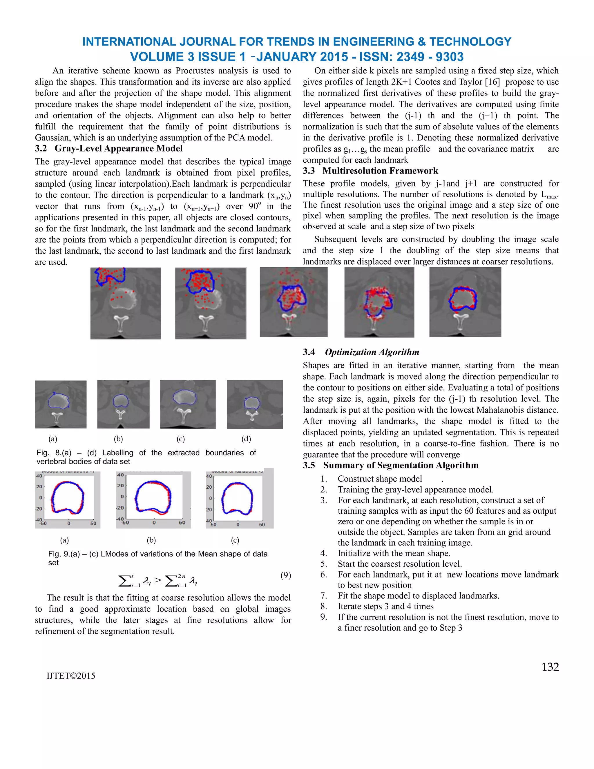 INTERNATIONAL JOURNAL FOR TRENDS IN ENGINEERING & TECHNOLOGY
VOLUME 3 ISSUE 1 –JANUARY 2015 - ISSN: 2349 - 9303
An iterative scheme known as Procrustes analysis is used to
align the shapes. This transformation and its inverse are also applied
before and after the projection of the shape model. This alignment
procedure makes the shape model independent of the size, position,
and orientation of the objects. Alignment can also help to better
fulfill the requirement that the family of point distributions is
Gaussian, which is an underlying assumption of the PCA model.
3.2 Gray-Level Appearance Model
The gray-level appearance model that describes the typical image
structure around each landmark is obtained from pixel profiles,
sampled (using linear interpolation).Each landmark is perpendicular
to the contour. The direction is perpendicular to a landmark (xn,yn)
vector that runs from (xn-1,yn-1) to (xn+1,yn+1) over 90o
in the
applications presented in this paper, all objects are closed contours,
so for the first landmark, the last landmark and the second landmark
are the points from which a perpendicular direction is computed; for
the last landmark, the second to last landmark and the first landmark
are used.
On either side k pixels are sampled using a fixed step size, which
gives profiles of length 2K+1 Cootes and Taylor [16] propose to use
the normalized first derivatives of these profiles to build the gray-
level appearance model. The derivatives are computed using finite
differences between the (j-1) th and the (j+1) th point. The
normalization is such that the sum of absolute values of the elements
in the derivative profile is 1. Denoting these normalized derivative
profiles as g1…gs the mean profile and the covariance matrix are
computed for each landmark
3.3 Multiresolution Framework
These profile models, given by j-1and j+1 are constructed for
multiple resolutions. The number of resolutions is denoted by Lmax.
The finest resolution uses the original image and a step size of one
pixel when sampling the profiles. The next resolution is the image
observed at scale and a step size of two pixels
Subsequent levels are constructed by doubling the image scale
and the step size 1 the doubling of the step size means that
landmarks are displaced over larger distances at coarser resolutions.
(9)
The result is that the fitting at coarse resolution allows the model
to find a good approximate location based on global images
structures, while the later stages at fine resolutions allow for
refinement of the segmentation result.
IJTET©2015
3.4 Optimization Algorithm
Shapes are fitted in an iterative manner, starting from the mean
shape. Each landmark is moved along the direction perpendicular to
the contour to positions on either side. Evaluating a total of positions
the step size is, again, pixels for the (j-1) th resolution level. The
landmark is put at the position with the lowest Mahalanobis distance.
After moving all landmarks, the shape model is fitted to the
displaced points, yielding an updated segmentation. This is repeated
times at each resolution, in a coarse-to-fine fashion. There is no
guarantee that the procedure will converge
3.5 Summary of Segmentation Algorithm
1. Construct shape model .
2. Training the gray-level appearance model.
3. For each landmark, at each resolution, construct a set of
training samples with as input the 60 features and as output
zero or one depending on whether the sample is in or
outside the object. Samples are taken from an grid around
the landmark in each training image.
4. Initialize with the mean shape.
5. Start the coarsest resolution level.
6. For each landmark, put it at new locations move landmark
to best new position
7. Fit the shape model to displaced landmarks.
8. Iterate steps 3 and 4 times
9. If the current resolution is not the finest resolution, move to
a finer resolution and go to Step 3
132
(a) (b) (c) (d)
Fig. 8.(a) – (d) Labelling of the extracted boundaries of
vertebral bodies of data set
  

t
i
n
i ii1
2
1

(a) (b) (c)
Fig. 9.(a) – (c) LModes of variations of the Mean shape of data
set
 