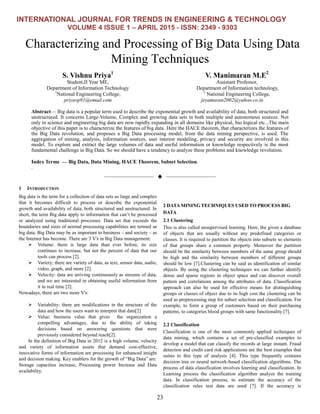 INTERNATIONAL JOURNAL FOR TRENDS IN ENGINEERING & TECHNOLOGY
VOLUME 4 ISSUE 1 – APRIL 2015 - ISSN: 2349 - 9303
23
Characterizing and Processing of Big Data Using Data
Mining Techniques
S. Vishnu Priya1
Student,II Year ME,
Department of Information Technology
1
National Engineering College,
priyavp91@email.com
V. Manimaran M.E2
Assistant Professor,
Department of Information technology,
2
National Engineering College,
jeyamaran2002@yahoo.co.in
Abstract— Big data is a popular term used to describe the exponential growth and availability of data, both structured and
unstructured. It concerns Large-Volume, Complex and growing data sets in both multiple and autonomous sources. Not
only in science and engineering big data are now rapidly expanding in all domains like physical, bio logical etc...The main
objective of this paper is to characterize the features of big data. Here the HACE theorem, that characterizes the features of
the Big Data revolution, and proposes a Big Data processing model, from the data mining perspective, is used. The
aggregation of mining, analysis, information sources, user interest modeling, privacy and security are involved in this
model. To explore and extract the large volumes of data and useful information or knowledge respectively is the most
fundamental challenge in Big Data. So we should have a tendency to analyze these problems and knowledge revolution.
Index Terms — Big Data, Data Mining, HACE Theorem, Subset Selection.
.
——————————  ——————————
1 INTRODUCTION
Big data is the term for a collection of data sets so large and complex
that it becomes difficult to process or describe the exponential
growth and availability of data, both structured and unstructured. In
short, the term Big data apply to information that can’t be processed
or analyzed using traditional processes. Data set that exceeds the
boundaries and sizes of normal processing capabilities are termed as
big data. Big Data may be as important to business – and society – as
the Internet has become. There are 3 V's in Big Data management:
 Volume: there is large data than ever before, its size
continues to increase, but not the percent of data that our
tools can process [2].
 Variety: there are variety of data, as text, sensor data, audio,
video, graph, and more [2].
 Velocity: data are arriving continuously as streams of data,
and we are interested in obtaining useful information from
it in real time [2].
Nowadays, there are two more V's:
 Variability: there are modifications in the structure of the
data and how the users want to interpret that data[2]
 Value: business value that gives the organization a
compelling advantages, due to the ability of taking
decisions based on answering questions that were
previously considered beyond reach[2].
In the definition of Big Data in 2012 is a high volume, velocity
and variety of information assets that demand cost-effective,
innovative forms of information are processing for enhanced insight
and decision making. Key enablers for the growth of ―Big Data‖ are:
Storage capacities increase, Processing power Increase and Data
availability.
2 DATA MINING TECHNIQUES USED TO PROCESS BIG
DATA
2.1 Clustering
This is also called unsupervised learning. Here, the given a database
of objects that are usually without any predefined categories or
classes. It is required to partition the objects into subsets so elements
of that groups share a common property. Moreover the partition
should be the similarity between members of the same group should
be high and the similarity between members of different groups
should be low [7].Clustering can be said as identification of similar
objects. By using the clustering techniques we can further identify
dense and sparse regions in object space and can discover overall
pattern and correlations among the attributes of data. Classification
approach can also be used for effective means for distinguishing
groups or classes of object due to its high cost the clustering can be
used as preprocessing step for subset selection and classification. For
example, to form a group of customers based on their purchasing
patterns, to categories blood groups with same functionality [7].
2.2 Classification
Classification is one of the most commonly applied techniques of
data mining, which contains a set of pre-classified examples to
develop a model that can classify the records at large instant. Fraud
detection and credit card risk applications are the best examples that
suites to this type of analysis [4]. This type frequently contains
decision tree or neural network-based classification algorithms. The
process of data classification involves learning and classification. In
Learning process the classification algorithm analyze the training
data. In classification process, to estimate the accuracy of the
classification rules test data are used [7]. If the accuracy is
 