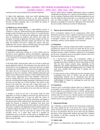 INTERNATIONAL JOURNAL FOR TRENDS IN ENGINEERING & TECHNOLOGY
VOLUME 4 ISSUE 2 – APRIL 2015 - ISSN: 2349 - 9303
136
connection, users can use clouds for their network connections .
To deploy their applications, cloud users install operating-system
images and their application software on the cloud computing
structure. Charges on IaaS services provided by Cloud providers are on
the basis of utility computing: that is cost reflects the amount of
resources allocated and used.
1.2 Platform as a service (PaaS)
The most complex among the three is cloud platform services or
―Platform as a Service‖ (PaaS) that delivers the computational process
through a cloud. Developers grow due to PaaS. It is a model that they
can build to improve or customize the applications. PaaS avoids the
need of maintaining the hardware and software that makes the
developers to develop an application with faster, simpler, and with low
cost. Test an application with faster, simpler, and with low cost.. With
PaaS, the providers still need to manage the runtime, soft ware,
middleware, O/S, servers, memory, and networking, but stack holders
only need to maintain their applications and their data.
1.3 Software as a service (SaaS)
In the business model using software as a service (SaaS), users are
provided to access application software and databases. Applications
infrastructure and platforms are managed by the Cloud providers. SaaS
is also referred to as "on-demand software" and is usually rated on a
pay/use basis.
In the SaaS model, cloud providers make use of cloud to install and
operate application software. The cloud users access the software from
cloud clients to use the applications. Cloud users need not to manage
the infrastructure and platform of the cloud where the application runs.
This allows the user to eliminate the process of install and run the
application in their own computers, which simplifies maintenance and
support of the software in the computers. Cloud is different from other
in basis of their applications due to their scalability—which can be
attain by cloning tasks onto various virtual machines at run-time to
meet the work demand that changes frequently Load balancers provide
the work over the large set of virtual machines. This process is also
known to the cloud user, who sees only a single access point. To
accommodate a large number of cloud users, cloud applications can
be multitenant, that is, any machine serves more than one cloud user
organization.
A monthly or yearly fee per user is the pricing model for SaaS
applications, so if users are added or removed at any point the price is
scalable and adjustable that is it does not affect the system. IT
operational costs, hardware and software maintenance and support to
the cloud provider will be reduced by the Saas proponents claim. This
enables the business to reallocate IT operations costs away from
hardware/software spending and personnel expenses, towards meeting
other goals. In addition, with applications hosted centrally, updates can
be released without the need for users to install new software. One
drawback of SaaS is that the users' data are stored on the cloud
provider's server. As a result, there could be a possible for
unauthorized access to the data. For this reason, an intelligent third-
party key management system is increasingly adopting by the user to
help to secure their data.
Cloud infrastructure services, is also known as ―Infrastructure as a
Service‖ (IaaS), delivers computer infrastructure (such as a platform
virtualization environment etc.,), memory, and networking. In order to
buy the overload of hardware and the networking equipments the user
can only afford the cloud where there is an outsourced service that is
users are billed according to the amount of resource they use.
Basically, in exchange for a rental fee, a third party of the cloud allows
the user to install a virtual server on their IT infrastructure.
2 PROXY RE-ENCRYPTION SCHEME
Proxy re-encryption schemes [3] are cryptosystems which allow
third parties (proxies) to alter a ciphertext which has been encrypted
for one entity, so that it may be decrypted by another entity. Proxy
re-encryption schemes are similar to traditional symmetric or
asymmetric schemes, with the addition of two functions.
2.1 Delegation
Delegations allow a message recipient (key holder) to generate a re-
encryption key based on his secret key based and the key of the
delegated user. This re-encryption key is used as input data to the re-
encryption function, which is finished as ciphertexts to the delegated
key for users. Asymmetric proxy re-encryption schemes come in bi-
directional and unidirectional varieties.
• In a bi-directional scheme, the re-encryption scheme is
reversible, i.e., the re-encryption key can be used to translate
messages from Jack to Charlie, as well as from Charlie to Jack.
This can have various security issues, depending on the
application. One notable characteristic of bi-directional schemes
is that both the delegate and delegated party (e.g., Charlie and
Jack) must combine their secret keys to produce the re-
encryption key.
• A Unidirectional scheme is effectively one-way; messages can be
re-encrypted from Jack to Charlie, but not the reverse.
Unidirectional schemes can be constructed such that the
delegated party need not reveal its secret key. For example, Jack
could delegate to Charlie by combining his secret key with
Charlie's public key.
2.2 Transitivity
Transitive proxy re-encryption schemes allow for a ciphertext to be
re-encrypted a various number of times. For example, a ciphertext of
the jack might be re-encrypted from Jack to Charlie, and then again
it was re-encrypted from Charlie to Ravi and so on. Non-transitive
schemes allow for only one (or a limited number) of re-encryptions
on a given ciphertext. Currently, there is no known Unidirectional,
transitive proxy re-encryption scheme.
3 PROPOSED WORK
Fig. 2 illustrates a system model for the cloud storage architecture.
The owner uploads the file in the server and it was in encrypted
format. If any user what the owner file, then user send the request to
the server for download. Then the server checks the file attributes
and policy. If the requested file attribute and stored file’s attributes
are matched, it will allow accessing the file. Otherwise, doesn’t
allow accessing the file
3.1 Admin Login
The admin is an administrator who administrates the system. The
 