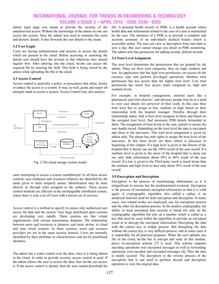 INTERNATIONAL JOURNAL FOR TRENDS IN ENGINEERING & TECHNOLOGY
VOLUME 4 ISSUE 2 – APRIL 2015 - ISSN: 2349 - 9303
137
admin login page was meant to provide the security of the
unauthorized access. Without the knowledge of the admin no one can
access the system. Here the admin was used to maintain the users
and doctors’ details. It also forwards the user details in the cloud.
3.2 User Login
Users are having authentication and security to access the details
which are present in the cloud. Before accessing or searching the
details user should have the account in that otherwise they should
register first. After entering into the cloud, he/she can access the
required file by entering the field. This field is being stored by the
admin while uploading the file in the cloud.
3.3 Access Control
Access control is generally a policy or procedures that allow, denies
or reduce the access to a system. It may, as well, guide and report all
attempts made to access a system. Access Control may also analyze
Fig. 2 The cloud storage system model
users attempting to access a system unauthorized. In all these access
controls, user (subjects) and resources (objects) are identified by the
name given to them uniquely names. Identification may be done
directly or through roles assigned to the subjects. These access
control methods are efficient in the unchangeable distributed system,
where there is only a set of Users with a known set of services.
Access control is a method to specify to ensure only authorized user
access the data and the system. Very large distributed open systems
are developing very rapidly. These systems are like virtual
organizations with various autonomous domains. The relationship
between users and resources is dynamic and more ad-hoc in cloud
and inter cloud systems. In these systems, users and resource
providers are not in the same security domain. Users are normally
identified by their attributes or characteristics and not by predefined
identities.
The admin has a wider control over the data, since it is being shared
in the cloud. In order to provide security, access control is used. If
the admin allows the user to access the data, then he/she can access
it. If the access control is denied, then the user cannot download the
file. A personal health record, or PHR, is a health account where
health data and information related to the care of a user is maintained
by the user. The intention of a PHR is to provide a complete and
accurate summary of an individual's medical history which is
accessible online. The user can view us description from start date to
now a day. But user cannot change any detail in PHR monitoring.
The admin only has permission for adding records, deleted records.
3.4 Trust Level Assignment
The trust level determines the permissions that are granted by the
admin. There are three trust categories; they are high, medium and
low. An application that has high trust permission can access all the
resource type and perform privileged operations. Medium trust
permission has less access than the higher trust level. Low trust
permission has much less access when compared to, high and
medium levels.
For example, in hospital management, external users like a
pharmacist, part-time doctors’, and advisory people may be in a need
to view user details for carryover of their work. In this case their
trust level has to assign as low, medium or high based on their
relationship with the hospital manager. Thereby, through their
relationship status, find a trust level assigned to them and based on
the assigned trust level, find necessary PHR details forwarded to
them. The assignment of trust levels to the non- patient to access the
user health record. Depending on the trust level the data is encrypted
and show to the non-users. This trust level assignment is given by
admin only. The admin has only rights to assign the trust level of the
non-users. In this three levels are there which is discusses in
beginning of this chapter. If a high level is given to the Doctor of the
hospital that is doctor can see the 100% result of the user record. If a
medium level is given to the nurse of the hospital that is nurse can
see only little information about 50% to 60% result of the user
record. If a low is given to the Third party result is much lesser than
the medium and high level so here only about 30% result of the user
record.
3.5 Encryption and Decryption
Encryption is the process of transforming information so it is
insignificant to anyone but the predetermined recipient. Decryption
is the process of reconstruct encrypted information so that it is valid
again. A cryptographic algorithm, also called a cipher, is an
analytical function used for both encryption and decryption. In many
cases, two related works are employed, one for encryption process
and the other for decryption process. In the modern cryptography, the
ability to keep encrypted data secretly is based not only on the
cryptographic algorithm but also on a number which is called as a
key that must be used within the algorithm to provide an encrypted
result or to decrypt the encrypted information. Decrypting the data
with the correct key is simple process. But decrypting the data
without the correct key is very difficult process, and in some cases it
is impossible for all practical purposes. When the user uploads any
file in the cloud, he/she has to encrypt and send. In this module,
proxy re-encryption scheme [7] is used. This scheme supports
encoding operations over encrypted messages as well as forwarding
operations over encoded and encrypted messages [4]. Thus the data
is totally secured. The decryption is the reverse process of the
encryption that is one need to perform decode and decryption
operation to view the original data.
 
