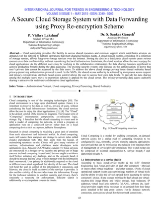 INTERNATIONAL JOURNAL FOR TRENDS IN ENGINEERING & TECHNOLOGY
VOLUME 5 ISSUE 1 – MAY 2015 - ISSN: 2349 - 9303
43
A Secure Cloud Storage System with Data Forwarding
using Proxy Re-encryption Scheme
P. Vidhya Lakshmi1
Student II Year M.E
Department of Information Technology
1
National Engineering College,
vidhyapl1992@gmail.com
Dr. S. Sankar Ganesh2
Associate Professor
Department of Information Technology
2
National Engineering College,
ssganesa@yahoo.com
Abstract— Cloud computing provides the facility to access shared resources and common support which contributes services on
demand over the network to perform operations that meet changing business needs. A cloud storage system, consisting of a collection
of storage servers, affords long-term storage services over the internet. Storing the data in a third party cloud system cause serious
concern over data confidentiality, without considering the local infrastructure limitations, the cloud services allow the user to enjoy the
cloud applications. As the different users may be working in the collaborative relationship, the data sharing becomes significant to
achieve productive benefit during the data accessing. The existing security system only focuses on the authentication; it shows that
user’s private data cannot be accessed by the fake users. To address the above cloud storage privacy issue shared authority based
privacy-preserving authentication protocol is used. In the SAPA, the shared access authority is achieved by anonymous access request
and privacy consideration, attribute based access control allows the user to access their own data fields. To provide the data sharing
among the multiple users proxy re-encryption scheme is applied by the cloud server. The privacy-preserving data access authority
sharing is attractive for multi-user collaborative cloud applications.
Index Terms— Authentication Protocol, Cloud computing, Privacy Preserving, Shared Authority
——————————  ——————————
1 INTRODUCTION
Cloud computing is one of the emerging technologies [10]. The
cloud environment is a large open distributed system. Hence it is
important to preserve the data, as well as, privacy of users, without
considering the local infrastructure limitations; the cloud services
allow the user to enjoy the cloud applications. [3], [4]. The ―Cloud‖
is the default symbol of the internet in diagrams. The broader term of
―Computing‖ encompasses: computation, co-ordination logic,
storage. Fig. 1 describes that the cloud computing is a term used to
refer a model of computing the network, in which a program or
application runs on a connected servers rather than on a local
computing device such as a system, tablet or Smartphone.
Research in cloud computing is receiving a great deal of attention
from each educational and industrial worlds. In cloud computing,
users will source their compute and storage to servers (also called
clouds) exploitation web. This frees users from the hassles of
maintaining resources on-site. Clouds will give many varieties of
services, infrastructures and platforms assist developers write
applications (e.g., Amazon’s S3, Windows Azure) [5]. Since services
are outsourced to a foreign server, security and privacy are of huge
concern in cloud computing. In one hand, the user ought to evidence
itself before initiating any dealings, and on the opposite hand, it
should be ensured that the cloud will not tamper with the information
that's outsourced. User privacy is additionally required so the cloud
or different users don't apprehend the identity of the user. The cloud
will hold the user in control of the information it outsources, and
likewise, the cloud is itself in control of the services it provides. It
also verifies validity of the user who stores the information. Except
for the technical solutions to confirm security and privacy, there's
conjointly a necessity for enforcement. Efficient search is
additionally a very important concern in clouds.
Fig. 1 Cloud Computing overview
Cloud Computing is a model for enabling convenient, on-demand
network access for a shared pool of computing resources to be
configured [1] (e.g., networks, servers, memory capacity, applications
and services) that can be provisioned and released with minimal effort
of management or service provider interaction. This Cloud model can
be composed of essential characteristics-5, service models-3 and
deployment models-4.
1.1 Infrastructure as a service (IaaS)
According to basic cloud-service model & the IETF (Internet
Engineering Task Force), providers of IaaS offer computers – physical
or (more often) virtual machines – and other sources. (Pools of cloud
operational support-system can support large numbers of virtual tools
and the ability to scale the services up and down according to various
consumers’ choice.) Extra sources provided by IaaS clouds are virtual-
machine disk image library and object storage, load balancers, IP
addresses, virtual local area networks (VLANs), software etc. IaaS-
cloud providers supply those resources on on-demand from their large
pools installed in the data point centers. For far distance network
connection, users can use clouds for their network connections .
 