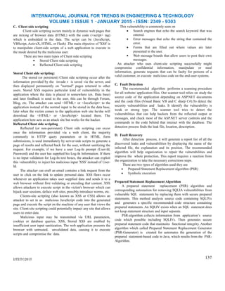 INTERNATIONAL JOURNAL FOR TRENDS IN ENGINEERING & TECHNOLOGY
VOLUME 3 ISSUE 1 –JANUARY 2015 - ISSN: 2349 - 9303
C. Client side scripting
Client side scripting occurs mainly in dynamic web pages that
are mixing of browser data (HTML) with the code (<script> tag)
which is embedded in the data. The script can be (JavaScript,
VBScript, ActiveX, HTML, or Flash) .The main objective of 'XSS' is
to manipulate client-side scripts of a web application to execute in
the mode desired by the malicious user.
There are two main types of Client side scripting
 Stored Client side scripting
 Reflected Client side scripting
Stored Client side scripting:
The stored (or persistent) Client side scripting occur after the
information provided by the invade r is saved via the server, and
then displayed permanently on "normal" pages returned to other
users. Stored XSS requires particular kind of vulnerability in the
application where the data is placed in somewhere (ex. Data base)
and later feedback is send to the user, this can be through Forum,
Blog, etc. The attacker can send <HTML> or <JavaScript> to the
application instead of the normal input to be stored in the data base,
later when the victim comes to the application web site he/she will
download the <HTML> or <JavaScript> located there. The
application here acts as an attack site but works for the hacker.
Reflected Client side scripting
Reflected (or non-persistent) Client side scripting can occur
once the information provided via a web client, the majority
commonly in HTTP query parameters or in HTML form
submissions, is used immediately by server-side scripts to generate a
page of results and reflected back for the user, without sanitizing the
request. For example, if we have a user Log-In prompt (User-Id,
Password) and the user has supplied his Log-In Information. If there
is no input validation for Log-In text boxes, the attacker can exploit
this vulnerability to inject his malicious input 'XSS' instead of User-
Id.
The attacker can craft an email contains a link request from the
user to click on the link to update personal data. XSS flaws occur
whenever an application takes user supplied data and sends it to a
web browser without first validating or encoding that content. XSS
allows attackers to execute script in the victim's browser which can
hijack user sessions, deface web sites, possibly introduce worms, etc.
Clients-site scripting (also known as XSS or CSS) allows an
attacker to set in as malicious JavaScript code into the generated
page and execute the script on the machine of any user that views the
site. Client-site scripting could potentially impact any site that allows
users to enter data.
Malicious input may be transmitted via URL parameters,
cookies or database queries. XSS, Stored XSS are enabled by
insufficient user input sanitization. The web application presents the
browser with untrusted, unvalidated data, causing it to execute
scripts and compromise the data.
IJTET©2015
This vulnerability is commonly seen on
 Search engines that echo the search keyword that was
entered.
 Error messages that echo the string that contained the
error.
 Forms that are filled out where values are later
presented to the user.
 Web message boards that allow users to post their own
messages.
An attacker who uses client-site scripting successfully might
compromise confidential information, manipulate or steal
information, generate requests that can be faulty for persons of a
valid customer, or execute malicious code on the end-user systems.
C. Fault Detection
The recommended algorithm performs a scanning procedure
for all website/ application files. Our scanner tool relies on study the
source code of the application depending on ASP.NET documents
and the code files (Visual Basic VB and C sharp C#).To detect the
security vulnerabilities and leaks. It identify the vulnerability is
weak or strong type. The scanner tool tries to detect the
vulnerabilities that can help hackers from the reflected output or
messages, and check most of the ASP.NET server controls and the
commands in the code behind that interact with the database. The
detection process finds the leak file, location, description.
D. Fault Recovery
After detection process, it will generate a report list of all the
discovered leaks and vulnerabilities by displaying the name of the
infected file, the explanation and its position. The recommended
algorithm will help organization to repair the vulnerabilities and
improve the whole protection. This report requires a reaction from
the organization to take the necessary corrections steps.
There are two types of algorithm used they are
 Prepared Statement Replacement algorithm (PSR)
 Symbolic execution
Prepared Statement Replacement Algorithm
A prepared statement replacement (PSR) algorithm and
corresponding automation for removing SQLIA vulnerabilities from
vulnerable SQL statements by replacing them with secure prepared
statements. This method analysis source code containing SQLIVs
and generates a specific recommended code structure containing
prepared statements. An SQLIV exists when an SQL statement does
not keep statement structure and input separate.
PSR-algorithm collects information from application‟s source
code which possible including SQLIVs. Then generates secure
prepared statement code that maintains functional integrity. Another
algorithm which called Prepared Statement Replacement Generator
(PSR-Generator) is created for automates the generation of the
prepared statement-based code in Java, which results from the PSR-
Algorithm.
137
 