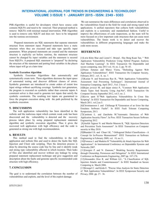 INTERNATIONAL JOURNAL FOR TRENDS IN ENGINEERING & TECHNOLOGY
VOLUME 3 ISSUE 1 –JANUARY 2015 - ISSN: 2349 - 9303
PSR-Algorithm is useful for developers which have source code
contains SQLIVs and need to be removed. Their proposed method is
remove SQLIVs with minimal manual intervention. PSR-Algorithm
is used to remove only SQLIV and does not have to be integrated
into the runtime environment.
Prepared statements are SQL statements that separate statement
structure from statement input. Prepared statements have a static
structure when they are executed and take type specific input
parameters. When prepared statements are created and the statement
structure is explicitly set before runtime, the statement structure
cannot be changed by input variables and the statement is secured
from SQLIVs. A prepared SQL statement is “prepared” by declaring
the structure of the statement and putting bind variables in the places
where input will go at a later time
Symbolic Execution Algorithm
Symbolic Execution Algorithms that automatically and
systematically create tests. These algorithms decrease the input space
of automated testing and discover different classes of errors.
Symbolic grammars are introduced to create orders of extent less
input strings without sacrificing coverage. Symbolic test generation,
the program is executed on symbolic rather than concrete inputs A
constraint solver is then used to generate test inputs that satisfy the
symbolic constraints. The resulting test inputs are guaranteed to
force the program execution along with the path preferred by the
symbolic execution.
5. DISCUSSIONS
The web application vulnerability has been identified in the
website and the malicious input which contain weak code has been
discovered and the vulnerability is detected and the recovery
process taken place by using prepared replacement statement
algorithm and symbolic execution algorithm. Thus it gives the
recovered web application with high efficiency and the code is
generated as strong one with high recommendation.
6. RESULTS
This method used to find the vulnerabilities in the web
application and website files and used to detect the faults like SQL
Injection and Client side scripting. Then the detection process is
done by detecting the source code line by line and it identify weak
and strong type vulnerability affected in which location. Then leaks
of files also identified and recover without any leakage by using
prepared statement replacement technique and give suggestion and
description about the faults and generate specific recommended code
structure with high efficiency.
7. CONCLUSION
The goal is to understand the correlation between the number of
vulnerabilities and exploits, and the level of the exploit damage.
IJTET©2015
We can summarize the main differences and correlations observed in
the vulnerabilities found in the field for weak and strong typed web
applications. A unified repository that collects both vulnerabilities
and exploits in a systematic and standardized fashion. Useful to
improve the effectiveness of code inspections, as the team will be
more focused on a few important code structures that can cause most
vulnerabilities. The future work is to detect and recover the
vulnerabilities in different programming languages and make the
code more secure.
REFERENCES
[1]Lwin Khin Shar and Lionel C. Briand , Hee Beng Kuan Tan, " Web
Application Vulnerability Prediction Using Hybrid Program Analysis
And Machine Learning". In IEEE Transaction On Dependable and
secure computing, may 2013 vol, 10, no. 2, pp, 70 -83.
[2]Nuno Antunes and Marco Vieira, "Defending Against Web
Application Vulnerabilities". IEEE Transaction On Computer Society,
February 2012 , vol , 8, no. 7.
[3]Kumar N. and Sreenivasa Rao B., "Web Application Vulnerability
Assessment And Preventing Techniques", International Journal of
Enterprise Computing, April 2012 , Vol. 2 Issue 1.
[4]Bojan jovicici M. and dejan simici P., "Common Web Application
Attack Types And Security Using Asp.Net", IEEE Transaction On
Computer Society September 2012, vol.3, no. 2.
[5]Kevin spett H."Web Application Vulnerabilities In Cross Site
Scripting". In IEEE Transaction On Dependable and Secure Computing,
March 2011, vol.2,no.5.
[6]Christmansson J. and Chillarege R."Generation of an Error Set that
Emulates Software Faults". In IEEE Fault Tolerant Computing
Symposium, 2013.
[7]Carettoni L. and Zanchetta M."Automatic Detection of Web
Application Security Flaws". In Proc. IEEE Transaction Secure Software
Engineering 2012.
[8]Atefeh Tajpour N. and Maslin Masrom K, "SQL Injection Detection
and Prevention Tools Assessment". In IEEE Transaction on Computer
security in May 2010.
[9]Bhandari I.S. and Chaar J.K ." Orthogonal Defect Classification—A
Concept for In-Process Measurement". IEEE Transaction on Software
Engineering in February 2009, vol. 18, no.11,
[10]Fonseca J. and Madeira H."Vulnerability & Attack Injection for Web
Applications". In International Conference on Dependable Systems and
Networks 2007.
[11]Giorgini P. and N. Zannone," Modeling Security Requirements
through Ownership, Permission and Delegation". In IEEE International
Conference on Requirements Engineering ,2007.pp. 167-176.
[12]Alessandro Orso R. and William G.J., "A Classification of SQL
Injection Attacks and Countermeasures". In IEEE Standard on Secure
Computing in March 2006.
[13]Kruegel C. and Kirda E. "Precise Alias Analysis for Static Detection
of Web Application Vulnerabilities". In IEEE Symposium Security and
Privacy, 2006 pp. 27- 36.
138
 